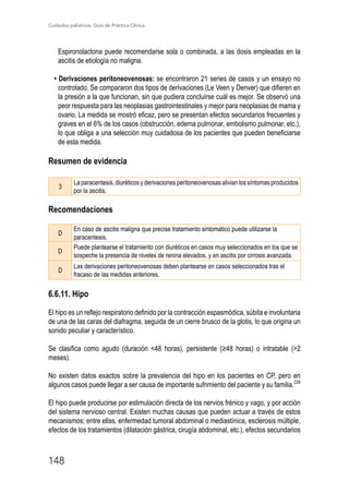 Cuidados paliativos. Guía de Práctica Clínica.
148
Espironolactona puede recomendarse sola o combinada, a las dosis empleadas en la
ascitis de etiología no maligna.
• Derivaciones peritoneovenosas: se encontraron 21 series de casos y un ensayo no
controlado. Se compararon dos tipos de derivaciones (Le Veen y Denver) que difieren en
la presión a la que funcionan, sin que pudiera concluirse cuál es mejor. Se observó una
peor respuesta para las neoplasias gastrointestinales y mejor para neoplasias de mama y
ovario. La medida se mostró eficaz, pero se presentan efectos secundarios frecuentes y
graves en el 6% de los casos (obstrucción, edema pulmonar, embolismo pulmonar, etc.),
lo que obliga a una selección muy cuidadosa de los pacientes que pueden beneficiarse
de esta medida.
Resumen de evidencia
3
Laparacentesis,diuréticosyderivacionesperitoneovenosasalivianlossíntomasproducidos
por la ascitis.
Recomendaciones
D
En caso de ascitis maligna que precise tratamiento sintomático puede utilizarse la
paracentesis.
D
Puede plantearse el tratamiento con diuréticos en casos muy seleccionados en los que se
sospeche la presencia de niveles de renina elevados, y en ascitis por cirrosis avanzada.
D
Las derivaciones peritoneovenosas deben plantearse en casos seleccionados tras el
fracaso de las medidas anteriores.
6.6.11. Hipo
El hipo es un reflejo respiratorio definido por la contracción espasmódica, súbita e involuntaria
de una de las caras del diafragma, seguida de un cierre brusco de la glotis, lo que origina un
sonido peculiar y característico.
Se clasifica como agudo (duración 48 horas), persistente (≥48 horas) o intratable (2
meses).
No existen datos exactos sobre la prevalencia del hipo en los pacientes en CP, pero en
algunos casos puede llegar a ser causa de importante sufrimiento del paciente y su familia.228
El hipo puede producirse por estimulación directa de los nervios frénico y vago, y por acción
del sistema nervioso central. Existen muchas causas que pueden actuar a través de estos
mecanismos; entre ellas, enfermedad tumoral abdominal o mediastínica, esclerosis múltiple,
efectos de los tratamientos (dilatación gástrica, cirugía abdominal, etc.), efectos secundarios
 
