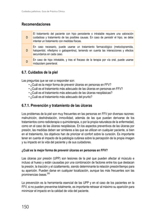 Cuidados paliativos. Guía de Práctica Clínica.
150
Recomendaciones
D
El tratamiento del paciente con hipo persistente o intratable requiere una valoración
cuidadosa y tratamiento de las posibles causas. En caso de persistir el hipo, se debe
intentar un tratamiento con medidas físicas.
D
En caso necesario, puede usarse un tratamiento farmacológico (metoclopramida,
haloperidol, nifedipino o gabapentina), teniendo en cuenta las interacciones y efectos
secundarios en cada caso.
D
En caso de hipo intratable, y tras el fracaso de la terapia por vía oral, puede usarse
midazolam parenteral.
6.7. Cuidados de la piel
Las preguntas que se van a responder son:
• ¿Cuál es la mejor forma de prevenir úlceras en personas en FFV?
• ¿Cuál es el tratamiento más adecuado de las úlceras en personas en FFV?
• ¿Cuál es el tratamiento más adecuado de las úlceras neoplásicas?
• ¿Cuál es el tratamiento más adecuado del prurito?
6.7.1. Prevención y tratamiento de las úlceras
Los problemas de la piel son muy frecuentes en las personas en FFV por diversas razones:
malnutrición, deshidratación, inmovilidad, además de las que puedan derivarse de los
tratamientos como radioterapia o quimioterapia, o por la propia naturaleza de la enfermedad,
como en el caso de las úlceras neoplásicas. En los aspectos preventivos de las úlceras por
presión, las medidas deben ser similares a las que se utilizan en cualquier paciente, si bien
en el tratamiento, los objetivos han de priorizar el confort sobre la curación. Es importante
tener en cuenta el impacto de la patología cutánea sobre la percepción de la propia imagen
y su impacto en la vida del paciente y de sus cuidadores.
¿Cuál es la mejor forma de prevenir úlceras en personas en FFV?
Las úlceras por presión (UPP) son lesiones de la piel que pueden afectar al músculo e
incluso al hueso y están causadas por una combinación de factores entre los que destacan
la presión, la tracción y el cizallamiento, siendo determinante la relación presión/tiempo para
su aparición. Pueden darse en cualquier localización, aunque las más frecuentes son las
prominencias óseas.265
La prevención es la herramienta esencial de las UPP y en el caso de los pacientes en la
FFV, si no pueden prevenirse totalmente, es importante retrasar al máximo su aparición para
minimizar el impacto en la calidad de vida del paciente.
 