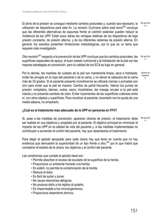 Cuidados paliativos. Guía de Práctica Clínica.
151
El alivio de la presión se consigue mediante cambios posturales y, cuando sea necesario, la
utilización de dispositivos para este fin. La revisión Cochrane sobre este tema266
concluye
que las diferentes alternativas de espumas frente al colchón estándar pueden reducir la
incidencia de las UPP. Están poco claras las ventajas relativas de los dispositivos de baja
presión constante, de presión alterna, y de los diferentes sistemas de presión alterna. En
general, los estudios presentan limitaciones metodológicas, por lo que es un tema que
requiere más investigación.
Otra revisión267
respecto a la prevención de las UPP concluye que los cambios posturales, las
superficies especiales de apoyo, el buen estado nutricional y la hidratación de la piel son las
mejores estrategias en prevención, pero la calidad de los ECA es baja en general.
Por lo demás, las medidas de cuidado de la piel son mantenerla limpia, seca e hidratada;
evitar las arrugas en la ropa del paciente o de la cama, y no elevar la cabecera de la cama
más de 30 grados. Si el paciente presenta incontinencia se utilizará cremas o pomadas con
zinc para evitar que la piel se macere. Cambio de pañal frecuente. Valorar los puntos de
presión: omóplatos, talones, codos, sacro, trocánteres; dar masaje circular si la piel está
intacta y no presenta cambios de color. Evitar rozamientos de las superficies cutáneas entre
sí, con otros objetos y superficies. Para movilizar al paciente, levantarlo con la ayuda de una
media sábana, no arrastrarlo.
¿Cuál es el tratamiento más adecuado de la UPP en personas en FFV?
Si, pese a las medidas de prevención, aparecen úlceras de presión, el tratamiento debe
ser realista en sus objetivos y aceptado por el paciente. El objetivo principal es minimizar el
impacto de las UPP en la calidad de vida del paciente y, si las medidas implementadas no
contribuyen a aumentar el confort del paciente, hay que replantearse el tratamiento.
Para elegir el apósito apropiado para cada úlcera hay que tener en cuenta que no hay
evidencia que demuestre la superioridad de un tipo frente a otro,265
por lo que habrá que
considerar el estadio de la úlcera, los objetivos y el confort del paciente.
Las condiciones que cumple el apósito ideal son:
• Permite absorber el exceso de exudado de la superficie de la herida.
• Proporciona un ambiente húmedo a la herida.
• Es estéril, no permite la contaminación de la herida.
• Reduce el dolor.
• Es fácil de quitar y poner.
• No causa reacciones alérgicas.
• No produce daño a los tejidos al quitarlo.
• Es impermeable a los microorganismos.
• Proporciona aislamiento térmico.
RS de ECA
1++
RS de ECA
1+
RS de ECA
1+
Opinión de
expertos
4
 