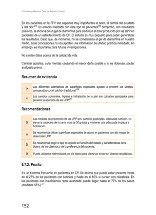 Cuidados paliativos. Guía de Práctica Clínica.
152
En los pacientes en la FFV son aspectos muy importantes el dolor, el control del exudado
y del olor.219
Un estudio realizado con este tipo de pacientes269
comprobó, con resultados
positivos, la eficacia de un gel de diamorfina para disminuir el dolor producido por las UPP en
pacientes de un establecimiento de CP. El estudio es muy pequeño para poder generalizar
los resultados. Dado que, de momento, no se comercializa el gel de diamorfina en nuestro
medio, estas conclusiones no nos aportan una información de utilidad práctica inmediata; sin
embargo, es importante para futuras investigaciones.
No existen datos acerca de la calidad de vida.
Cambiar apósitos, curar heridas causando el menor daño posible y, si es dolorosa, pautar
analgesia previa.
Resumen de evidencia
1+
Las diferentes alternativas de superficies especiales ayudan a prevenir las úlceras,
comparadas con el colchón tradicional.
266
4
Los cambios posturales, higiene e hidratación de la piel son cuidados apropiados para
prevenir la aparición de las UPP.
267
Recomendaciones
D
Las medidas de prevención de las UPP son: cambios posturales, adecuada nutrición, no
elevar la cabecera de la cama más de 30 grados y mantener una adecuada limpieza e
hidratación.
A
Se recomienda utilizar superficies especiales de apoyo en pacientes con alto riesgo de
desarrollar UPP.
D
Se recomienda elegir el tipo de apósito en función del estadio y características de la
úlcera, de los objetivos y de la preferencia del paciente.
D Puede utilizarse metronidazol por vía tópica para disminuir el olor en úlceras neoplásicas.
6.7.2. Prurito
Es un síntoma frecuente en pacientes en CP. Se estima que puede estar presente hasta
en el 27% de los pacientes con tumores y hasta en el 80% si cursan con colestasis. En
los pacientes con insuficiencia renal avanzada puede llegar hasta el 77% de los casos
(mediana 55%).271
 