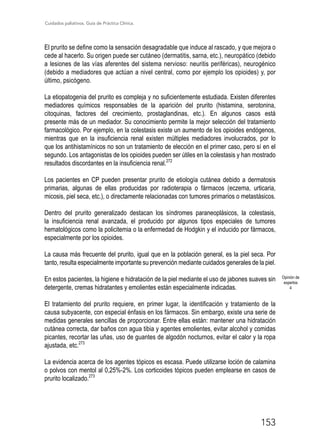 Cuidados paliativos. Guía de Práctica Clínica.
153
El prurito se define como la sensación desagradable que induce al rascado, y que mejora o
cede al hacerlo. Su origen puede ser cutáneo (dermatitis, sarna, etc.), neuropático (debido
a lesiones de las vías aferentes del sistema nervioso: neuritis periféricas), neurogénico
(debido a mediadores que actúan a nivel central, como por ejemplo los opioides) y, por
último, psicógeno.
La etiopatogenia del prurito es compleja y no suficientemente estudiada. Existen diferentes
mediadores químicos responsables de la aparición del prurito (histamina, serotonina,
citoquinas, factores del crecimiento, prostaglandinas, etc.). En algunos casos está
presente más de un mediador. Su conocimiento permite la mejor selección del tratamiento
farmacológico. Por ejemplo, en la colestasis existe un aumento de los opioides endógenos,
mientras que en la insuficiencia renal existen múltiples mediadores involucrados, por lo
que los antihistamínicos no son un tratamiento de elección en el primer caso, pero sí en el
segundo. Los antagonistas de los opioides pueden ser útiles en la colestasis y han mostrado
resultados discordantes en la insuficiencia renal.272
Los pacientes en CP pueden presentar prurito de etiología cutánea debido a dermatosis
primarias, algunas de ellas producidas por radioterapia o fármacos (eczema, urticaria,
micosis, piel seca, etc.), o directamente relacionadas con tumores primarios o metastásicos.
Dentro del prurito generalizado destacan los síndromes paraneoplásicos, la colestasis,
la insuficiencia renal avanzada, el producido por algunos tipos especiales de tumores
hematológicos como la policitemia o la enfermedad de Hodgkin y el inducido por fármacos,
especialmente por los opioides.
La causa más frecuente del prurito, igual que en la población general, es la piel seca. Por
tanto, resulta especialmente importante su prevención mediante cuidados generales de la piel.
En estos pacientes, la higiene e hidratación de la piel mediante el uso de jabones suaves sin
detergente, cremas hidratantes y emolientes están especialmente indicadas.
El tratamiento del prurito requiere, en primer lugar, la identificación y tratamiento de la
causa subyacente, con especial énfasis en los fármacos. Sin embargo, existe una serie de
medidas generales sencillas de proporcionar. Entre ellas están: mantener una hidratación
cutánea correcta, dar baños con agua tibia y agentes emolientes, evitar alcohol y comidas
picantes, recortar las uñas, uso de guantes de algodón nocturnos, evitar el calor y la ropa
ajustada, etc.273
La evidencia acerca de los agentes tópicos es escasa. Puede utilizarse loción de calamina
o polvos con mentol al 0,25%-2%. Los corticoides tópicos pueden emplearse en casos de
prurito localizado.273
Opinión de
expertos
4
 