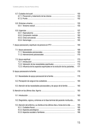Cuidados paliativos. Guía de Práctica Clínica.
15
6.7. Cuidados de la piel ........................................................................................... 150
6.7.1. Prevención y tratamiento de las úlceras .................................................. 150
6.7.2. Prurito ...................................................................................................... 152
6.8. Síntomas urinarios	............................................................................................ 155
6.8.1. Tenesmo vesical ....................................................................................... 155
6.9. Urgencias ......................................................................................................... 157
6.9.1. Hipercalcemia .......................................................................................... 157
6.9.2. Compresión medular ................................................................................ 160
6.9.3. Crisis convulsivas ..................................................................................... 163
6.9.4. Hemorragia .............................................................................................. 165
7. Apoyo psicosocial y espiritual a la persona en FFV .................................................. 169
7.1. Apoyo psicosocial ............................................................................................. 169
7.1.1. Necesidades psicosociales ...................................................................... 169
7.1.2. Intervenciones psicosociales ................................................................... 170
7.2. Apoyo espiritual ................................................................................................ 173
7.2.1. Introducción .............................................................................................. 173
7.2.2. Valoración de las necesidades espirituales .............................................. 174
7.2.3. Influencia de los aspectos espirituales en la evolución de los pacientes.. 177
8. Apoyo psicosocial a la familia ................................................................................... 179
8.1. Necesidades de apoyo psicosocial de la familia .............................................. 179
8.2. Percepción de carga en los cuidadores ............................................................ 180
8.3. Atención de las necesidades psicosociales y de apoyo de la familia ............... 180
9. Atención en los últimos días. Agonía ......................................................................... 183
9.1. Introducción ...................................................................................................... 183
9.2. Diagnóstico, signos y síntomas en la fase terminal del paciente moribundo.... 183
9.3. Atención del enfermo y su familia en los últimos días u horas de la vida ......... 185
9.3.1. Cuidados físicos ....................................................................................... 185
9.3.2. Aspectos psicológicos .............................................................................. 186
9.3.3. Aspectos sociales o familiares ................................................................. 186
 