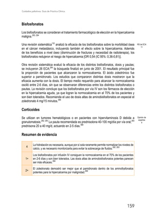 Cuidados paliativos. Guía de Práctica Clínica.
159
Bisfosfonatos
Los bisfosfonatos se consideran el tratamiento farmacológico de elección en la hipercalcemia
maligna.283, 284
Una revisión sistemática132
analizó la eficacia de los bisfosfonatos sobre la morbilidad ósea
en el cáncer metastásico, incluyendo también el efecto sobre la hipercalcemia. Además
de los beneficios a nivel óseo (disminución de fracturas y necesidad de radioterapia), los
bisfosfonatos redujeron el riesgo de hipercalcemia [OR 0,54 (IC 95%: 0,36-0,81)].
Otra revisión sistemática evaluó la eficacia de los distintos bisfosfonatos, dosis y pautas;
se incluyeron 26 ECA;284
la búsqueda finalizó en junio de 2001. El resultado principal fue
la proporción de pacientes que alcanzaron la normocalcemia. El ácido zoledrónico fue
superior a pamidronato. Los estudios que compararon distintas dosis mostraron que la
eficacia aumenta con la dosis. El tiempo medio requerido para alcanzar la normocalcemia
osciló entre 2-6 días, sin que se observaran diferencias entre los distintos bisfosfonatos o
pautas. La revisión concluye que los bisfosfonatos por vía IV son los fármacos de elección
en la hipercalcemia aguda, ya que logran la normocalcemia en el 70% de los pacientes y
son bien tolerados. Recomienda el uso de dosis altas de aminobisfosfonatos en especial el
zoledronato 4 mg/15 minutos.369
Corticoides
Se utilizan en tumores hematológicos o en pacientes con hipervitaminosis D debida a
granulomatosis.282; 283
La pauta recomendada es prednisolona 40-100 mg/día por vía oral,283
prednisona 20 a 40 mg/d, actuando en 2-5 días.368
Resumen de evidencia
4
La hidratación es necesaria, aunque por sí sola raramente permite normalizar los niveles de
calcio, y es necesario monitorizarla para evitar la sobrecarga de fluidos.
282, 283
1+
Los bisfosfonatos por infusión IV consiguen la normocalcemia en el 70% de los pacientes
en 2-6 días y son bien tolerados. Las dosis altas de aminobisfosfonatos potentes parecen
ser más eficaces.
284
2+
El zoledronato demostró ser mejor que el pamidronato dentro de los aminofosfonatos
potentes para la hipercalcemia por malignidad.
369
RS de ECA
1+
Opinión de
expertos
4
 