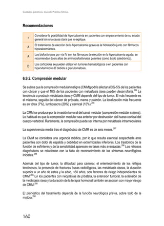 Cuidados paliativos. Guía de Práctica Clínica.
160
Recomendaciones
√
Considerar la posibilidad de hipercalcemia en pacientes con empeoramiento de su estado
general sin una causa clara que lo explique.
A
El tratamiento de elección de la hipercalcemia grave es la hidratación junto con fármacos
hipocalcemiantes.
A
Los bisfosfonatos por vía IV son los fármacos de elección en la hipercalcemia aguda; se
recomiendan dosis altas de aminobisfosfonatos potentes (como ácido zoledrónico).
D
Los corticoides se pueden utilizar en tumores hematológicos o en pacientes con
hipervitaminosis D debida a granulomatosis.
6.9.2. Compresión medular
Seestimaquelacompresiónmedularmaligna(CMM)podríaafectaral3%-5%delospacientes
con cáncer y que el 10% de los pacientes con metástasis ósea pueden desarrollarla.286
La
tendencia a producir metástasis ósea y CMM depende del tipo de tumor. El más frecuente es
el mieloma, seguido del cáncer de próstata, mama y pulmón. La localización más frecuente
es en tórax (7%), lumbosacra (20%) y cervical (10%).286
La CMM se produce por la invasión tumoral del canal medular (compresión medular externa).
Lo habitual es que la compresión medular sea anterior por destrucción del hueso cortical del
cuerpo vertebral. Raramente, la compresión puede ser interna por metástasis intramedulares
La supervivencia media tras el diagnóstico de CMM es de seis meses.287
La CMM se considera una urgencia médica, por lo que resulta esencial sospecharla ante
pacientes con dolor de espalda y debilidad en extremidades inferiores. Los trastornos de la
función de esfínteres y de la sensibilidad aparecen en fases más avanzadas.286
Los retrasos
diagnósticos se relacionan con la falta de reconocimiento de los síntomas neurológicos
iniciales.288
Además del tipo de tumor, la dificultad para caminar, el enlentecimiento de los reflejos
tendinosos, la presencia de fracturas óseas radiológicas, las metástasis óseas, la duración
superior a un año de estas y la edad, 50 años, son factores de riesgo independientes de
CMM.289
En los pacientes con neoplasias de próstata, la extensión tumoral, la extensión de
la metástasis ósea y la duración de la terapia hormonal también se asocian con mayor riesgo
de CMM.288
El pronóstico del tratamiento depende de la función neurológica previa, sobre todo de la
motora.288
 