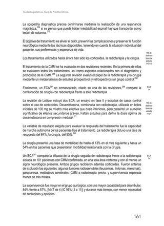 Cuidados paliativos. Guía de Práctica Clínica.
161
La sospecha diagnóstica precisa confirmarse mediante la realización de una resonancia
magnética,288
si se piensa que puede haber inestabilidad espinal hay que transportar como
lesión de columna.372
El objetivo del tratamiento es aliviar el dolor, prevenir las complicaciones y preservar la función
neurológica mediante las técnicas disponibles, teniendo en cuenta la situación individual del
paciente, sus preferencias y esperanza de vida.
Los tratamientos utilizados hasta ahora han sido los corticoides, la radioterapia y la cirugía.
El tratamiento de la CMM se ha evaluado en dos revisiones recientes. En la primera de ellas
se evaluaron todos los tratamientos, así como aspectos relacionados con el diagnóstico y
pronóstico de la CMM.288
La segunda revisión evaluó el papel de la radioterapia y la cirugía
mediante un metaanálisisis de estudios prospectivos y retrospectivos sin grupo control.290
Finalmente, un ECA291
no enmascarado, citado en una de las revisiones,288
compara la
combinación de cirugía con radioterapia frente a solo radioterapia.
La revisión de Loblaw incluyó dos ECA, un ensayo en fase II y estudios de casos control
sobre el uso de corticoides. Dexametasona, combinada con radioterapia, utilizada en bolos
iniciales de 100 mg se mostró más efectiva que dosis inferiores, pero presentó un aumento
significativo de efectos secundarios graves. Faltan estudios para definir la dosis óptima de
dexametasona en compresión medular.371
La variable de resultado elegida para evaluar la respuesta del tratamiento fue la capacidad
de marcha autónoma de los pacientes tras el tratamiento. La radioterapia obtuvo una tasa de
respuesta del 64%; la cirugía, del 85%.290
La cirugía presentó una tasa de mortalidad de hasta el 13% en el mes siguiente y hasta un
54% en los pacientes que presentaron morbilidad relacionada con la cirugía.
Un ECA291
comparó la eficacia de la cirugía seguida de radioterapia frente a la radioterapia
aislada en 101 pacientes con CMM confirmada, en una sola área vertebral y con al menos un
signo neurológico presente. Ambos grupos recibieron además corticoides. Fueron criterios
de exclusión los siguientes: algunos tumores radiosensibles (leucemias, linfomas, mielomas),
paraparesia, metástasis cerebrales, CMM o radioterapia previa, y supervivencia esperada
menor de tres meses.
La supervivencia fue mayor en el grupo quirúrgico, con una mayor capacidad para deambular,
84% frente a 57%, [NNT de 4 (IC 95%: 3 a 11)] y durante más tiempo, con menor necesidad
de corticoides y opioides.
RS de
distintos
tipos de
estudio
1+/2+/3
RS de
distintos
tipos de
estudio
1+/2+
ECA
1+
ECA
1+
 