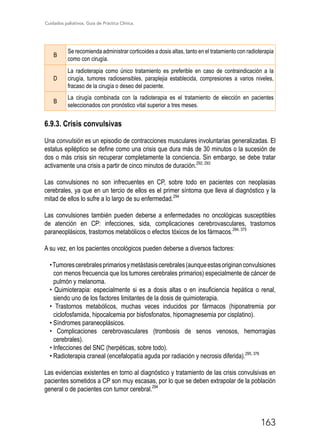 Cuidados paliativos. Guía de Práctica Clínica.
163
B
Se recomienda administrar corticoides a dosis altas, tanto en el tratamiento con radioterapia
como con cirugía.
D
La radioterapia como único tratamiento es preferible en caso de contraindicación a la
cirugía, tumores radiosensibles, paraplejia establecida, compresiones a varios niveles,
fracaso de la cirugía o deseo del paciente.
B
La cirugía combinada con la radioterapia es el tratamiento de elección en pacientes
seleccionados con pronóstico vital superior a tres meses.
6.9.3. Crisis convulsivas
Una convulsión es un episodio de contracciones musculares involuntarias generalizadas. El
estatus epiléptico se define como una crisis que dura más de 30 minutos o la sucesión de
dos o más crisis sin recuperar completamente la conciencia. Sin embargo, se debe tratar
activamente una crisis a partir de cinco minutos de duración.292, 293
Las convulsiones no son infrecuentes en CP, sobre todo en pacientes con neoplasias
cerebrales, ya que en un tercio de ellos es el primer síntoma que lleva al diagnóstico y la
mitad de ellos lo sufre a lo largo de su enfermedad.294
Las convulsiones también pueden deberse a enfermedades no oncológicas susceptibles
de atención en CP: infecciones, sida, complicaciones cerebrovasculares, trastornos
paraneoplásicos, trastornos metabólicos o efectos tóxicos de los fármacos.294, 375
A su vez, en los pacientes oncológicos pueden deberse a diversos factores:
•Tumorescerebralesprimariosymetástasiscerebrales(aunqueestasoriginanconvulsiones
con menos frecuencia que los tumores cerebrales primarios) especialmente de cáncer de
pulmón y melanoma.
• Quimioterapia: especialmente si es a dosis altas o en insuficiencia hepática o renal,
siendo uno de los factores limitantes de la dosis de quimioterapia.
• Trastornos metabólicos, muchas veces inducidos por fármacos (hiponatremia por
ciclofosfamida, hipocalcemia por bisfosfonatos, hipomagnesemia por cisplatino).
• Síndromes paraneoplásicos.
• Complicaciones cerebrovasculares (trombosis de senos venosos, hemorragias
cerebrales).
• Infecciones del SNC (herpéticas, sobre todo).
• Radioterapia craneal (encefalopatía aguda por radiación y necrosis diferida).295, 376
Las evidencias existentes en torno al diagnóstico y tratamiento de las crisis convulsivas en
pacientes sometidos a CP son muy escasas, por lo que se deben extrapolar de la población
general o de pacientes con tumor cerebral.294
 