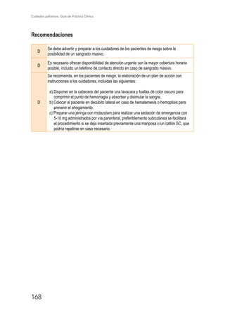 Cuidados paliativos. Guía de Práctica Clínica.
168
Recomendaciones
D
Se debe advertir y preparar a los cuidadores de los pacientes de riesgo sobre la
posibilidad de un sangrado masivo.
D
Es necesario ofrecer disponibilidad de atención urgente con la mayor cobertura horaria
posible, incluido un teléfono de contacto directo en caso de sangrado masivo.
D
Se recomienda, en los pacientes de riesgo, la elaboración de un plan de acción con
instrucciones a los cuidadores, incluidas las siguientes:
a) Disponer en la cabecera del paciente una lavacara y toallas de color oscuro para
comprimir el punto de hemorragia y absorber y disimular la sangre.
b) Colocar al paciente en decúbito lateral en caso de hematemesis o hemoptisis para
prevenir el ahogamiento.
c) Preparar una jeringa con midazolam para realizar una sedación de emergencia con
5-10 mg administrados por vía parenteral, preferiblemente subcutánea se facilitará
el procedimiento si se deja insertada previamente una mariposa o un catlón SC, que
podría repetirse en caso necesario.
 