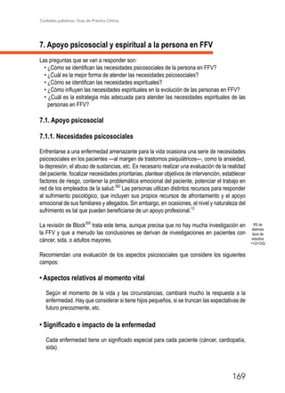 Cuidados paliativos. Guía de Práctica Clínica.
169
7. Apoyo psicosocial y espiritual a la persona en FFV
Las preguntas que se van a responder son:
• ¿Cómo se identifican las necesidades psicosociales de la persona en FFV?
• ¿Cuál es la mejor forma de atender las necesidades psicosociales?
• ¿Cómo se identifican las necesidades espirituales?
• ¿Cómo influyen las necesidades espirituales en la evolución de las personas en FFV?
• ¿Cuál es la estrategia más adecuada para atender las necesidades espirituales de las
personas en FFV?
7.1. Apoyo psicosocial
7.1.1. Necesidades psicosociales
Enfrentarse a una enfermedad amenazante para la vida ocasiona una serie de necesidades
psicosociales en los pacientes ­­—al margen de trastornos psiquiátricos—, como la ansiedad,
la depresión, el abuso de sustancias, etc. Es necesario realizar una evaluación de la realidad
del paciente, focalizar necesidades prioritarias, plantear objetivos de intervención, establecer
factores de riesgo, contener la problemática emocional del paciente, potenciar el trabajo en
red de los empleados de la salud.382
Las personas utilizan distintos recursos para responder
al sufrimiento psicológico, que incluyen sus propios recursos de afrontamiento y el apoyo
emocional de sus familiares y allegados. Sin embargo, en ocasiones, el nivel y naturaleza del
sufrimiento es tal que pueden beneficiarse de un apoyo profesional.12
La revisión de Block305
trata este tema, aunque precisa que no hay mucha investigación en
la FFV y que a menudo las conclusiones se derivan de investigaciones en pacientes con
cáncer, sida, o adultos mayores.
Recomiendan una evaluación de los aspectos psicosociales que considere los siguientes
campos:
• Aspectos relativos al momento vital
Según el momento de la vida y las circunstancias, cambiará mucho la respuesta a la
enfermedad. Hay que considerar si tiene hijos pequeños, si se truncan las expectativas de
futuro precozmente, etc.
• Significado e impacto de la enfermedad
Cada enfermedad tiene un significado especial para cada paciente (cáncer, cardiopatía,
sida).
RS de
distintos
tipos de
estudios
1+/2+/3/Q
 