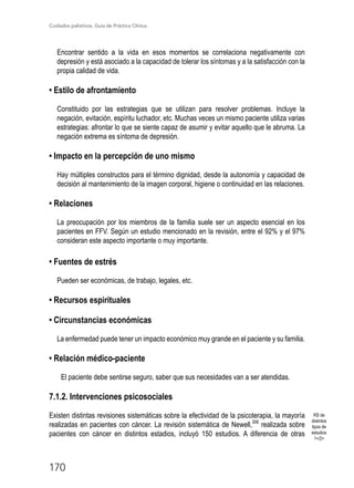 Cuidados paliativos. Guía de Práctica Clínica.
170
Encontrar sentido a la vida en esos momentos se correlaciona negativamente con
depresión y está asociado a la capacidad de tolerar los síntomas y a la satisfacción con la
propia calidad de vida.
• Estilo de afrontamiento
Constituido por las estrategias que se utilizan para resolver problemas. Incluye la
negación, evitación, espíritu luchador, etc. Muchas veces un mismo paciente utiliza varias
estrategias: afrontar lo que se siente capaz de asumir y evitar aquello que le abruma. La
negación extrema es síntoma de depresión.
• Impacto en la percepción de uno mismo
Hay múltiples constructos para el término dignidad, desde la autonomía y capacidad de
decisión al mantenimiento de la imagen corporal, higiene o continuidad en las relaciones.
• Relaciones
La preocupación por los miembros de la familia suele ser un aspecto esencial en los
pacientes en FFV. Según un estudio mencionado en la revisión, entre el 92% y el 97%
consideran este aspecto importante o muy importante.
• Fuentes de estrés
Pueden ser económicas, de trabajo, legales, etc.
• Recursos espirituales
• Circunstancias económicas
La enfermedad puede tener un impacto económico muy grande en el paciente y su familia.
• Relación médico-paciente
El paciente debe sentirse seguro, saber que sus necesidades van a ser atendidas.
7.1.2. Intervenciones psicosociales
Existen distintas revisiones sistemáticas sobre la efectividad de la psicoterapia, la mayoría
realizadas en pacientes con cáncer. La revisión sistemática de Newell,306
realizada sobre
pacientes con cáncer en distintos estadios, incluyó 150 estudios. A diferencia de otras
RS de
distintos
tipos de
estudios
1+/2+
 