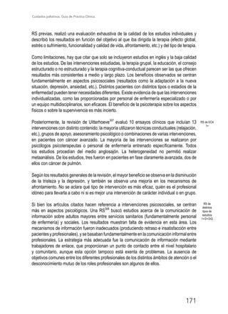 Cuidados paliativos. Guía de Práctica Clínica.
171
RS previas, realizó una evaluación exhaustiva de la calidad de los estudios individuales y
describió los resultados en función del objetivo al que iba dirigida la terapia (efecto global,
estrés o sufrimiento, funcionalidad y calidad de vida, afrontamiento, etc.) y del tipo de terapia.
Como limitaciones, hay que citar que solo se incluyeron estudios en inglés y la baja calidad
de los estudios. De las intervenciones estudiadas, la terapia grupal, la educación, el consejo
estructurado o no estructurado y la terapia cognitiva-conductual parecen ser las que ofrecen
resultados más consistentes a medio y largo plazo. Los beneficios observados se centran
fundamentalmente en aspectos psicosociales (resultados como la adaptación a la nueva
situación, depresión, ansiedad, etc.). Distintos pacientes con distintos tipos o estadios de la
enfermedad pueden tener necesidades diferentes. Existe evidencia de que las intervenciones
individualizadas, como las proporcionadas por personal de enfermería especializado o por
un equipo multidisciplinarios, son eficaces. El beneficio de la psicoterapia sobre los aspectos
físicos o sobre la supervivencia es más incierto.
Posteriormente, la revisión de Uitterhoeve307
evaluó 10 ensayos clínicos que incluían 13
intervenciones con distinto contenido; la mayoría utilizaron técnicas conductuales (relajación,
etc.), grupos de apoyo, asesoramiento psicológico o combinaciones de varias intervenciones,
en pacientes con cáncer avanzado. La mayoría de las intervenciones se realizaron por
psicólogos psicoterapeutas o personal de enfermería entrenado específicamente. Todos
los estudios procedían del medio anglosajón. La heterogeneidad no permitió realizar
metaanálisis. De los estudios, tres fueron en pacientes en fase claramente avanzada, dos de
ellos con cáncer de pulmón.
Según los resultados generales de la revisión, el mayor beneficio se observa en la disminución
de la tristeza y la depresión, y también se observa una mejoría en los mecanismos de
afrontamiento. No se aclara qué tipo de intervención es más eficaz, quién es el profesional
idóneo para llevarla a cabo ni si es mejor una intervención de carácter individual o en grupo.
Si bien los artículos citados hacen referencia a intervenciones psicosociales, se centran
más en aspectos psicológicos. Una RS308
buscó estudios acerca de la comunicación de
información sobre adultos mayores entre servicios sanitarios (fundamentalmente personal
de enfermería) y sociales. Los resultados muestran falta de evidencia en esta área. Los
mecanismos de información fueron inadecuados (produciendo retraso e insatisfacción entre
pacientesyprofesionales),ysebasabanfundamentalmenteenlacomunicacióninformalentre
profesionales. La estrategia más adecuada fue la comunicación de información mediante
trabajadores de enlace, que proporcionan un punto de contacto entre el nivel hospitalario
y comunitario, aunque esta opción tampoco está exenta de problemas. La ausencia de
objetivos comunes entre los diferentes profesionales de los distintos ámbitos de atención o el
desconocimiento mutuo de los roles profesionales son algunos de ellos.
RS de
distintos
tipos de
estudios
1+/2+/3/Q
RS de ECA
1+
 
