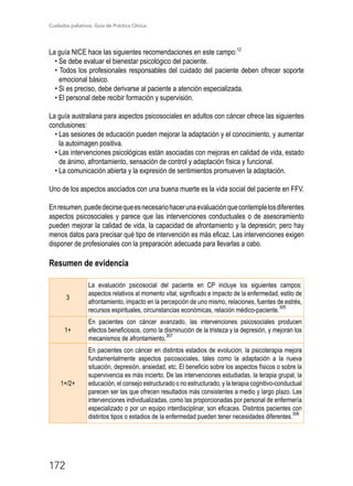 Cuidados paliativos. Guía de Práctica Clínica.
172
La guía NICE hace las siguientes recomendaciones en este campo:12
• Se debe evaluar el bienestar psicológico del paciente.
• Todos los profesionales responsables del cuidado del paciente deben ofrecer soporte
emocional básico.
• Si es preciso, debe derivarse al paciente a atención especializada.
• El personal debe recibir formación y supervisión.
La guía australiana para aspectos psicosociales en adultos con cáncer ofrece las siguientes
conclusiones:
• Las sesiones de educación pueden mejorar la adaptación y el conocimiento, y aumentar
la autoimagen positiva.
• Las intervenciones psicológicas están asociadas con mejoras en calidad de vida, estado
de ánimo, afrontamiento, sensación de control y adaptación física y funcional.
• La comunicación abierta y la expresión de sentimientos promueven la adaptación.
Uno de los aspectos asociados con una buena muerte es la vida social del paciente en FFV.
Enresumen,puededecirsequeesnecesariohacerunaevaluaciónquecontemplelosdiferentes
aspectos psicosociales y parece que las intervenciones conductuales o de asesoramiento
pueden mejorar la calidad de vida, la capacidad de afrontamiento y la depresión; pero hay
menos datos para precisar qué tipo de intervención es más eficaz. Las intervenciones exigen
disponer de profesionales con la preparación adecuada para llevarlas a cabo.
Resumen de evidencia
3
La evaluación psicosocial del paciente en CP incluye los siguientes campos:
aspectos relativos al momento vital, significado e impacto de la enfermedad, estilo de
afrontamiento, impacto en la percepción de uno mismo, relaciones, fuentes de estrés,
recursos espirituales, circunstancias económicas, relación médico-paciente.
305
1+
En pacientes con cáncer avanzado, las intervenciones psicosociales producen
efectos beneficiosos, como la disminución de la tristeza y la depresión, y mejoran los
mecanismos de afrontamiento.
307
1+/2+
En pacientes con cáncer en distintos estadios de evolución, la psicoterapia mejora
fundamentalmente aspectos psicosociales, tales como la adaptación a la nueva
situación, depresión, ansiedad, etc. El beneficio sobre los aspectos físicos o sobre la
supervivencia es más incierto. De las intervenciones estudiadas, la terapia grupal, la
educación, el consejo estructurado o no estructurado, y la terapia cognitivo-conductual
parecen ser las que ofrecen resultados más consistentes a medio y largo plazo. Las
intervenciones individualizadas, como las proporcionadas por personal de enfermería
especializado o por un equipo interdisciplinar, son eficaces. Distintos pacientes con
distintos tipos o estadios de la enfermedad pueden tener necesidades diferentes.
306
 