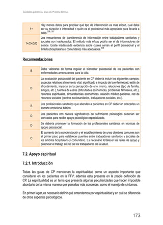 Cuidados paliativos. Guía de Práctica Clínica.
173
1+
Hay menos datos para precisar qué tipo de intervención es más eficaz, cuál debe
ser su duración e intensidad o quién es el profesional más apropiado para llevarla a
cabo.
306, 307
1+/2+/3/Q
Los mecanismos de transferencia de información entre trabajadores sanitarios y
sociales son inadecuados. El método más eficaz podría ser el de informadores de
enlace. Existe inadecuada evidencia sobre cuáles serían el perfil profesional y el
ámbito (hospitalario o comunitario) más adecuados.
308
Recomendaciones
B
Debe valorarse de forma regular el bienestar psicosocial de los pacientes con
enfermedades amenazantes para la vida.
D
La evaluación psicosocial del paciente en CP debería incluir los siguientes campos:
aspectos relativos al momento vital, significado e impacto de la enfermedad, estilo de
afrontamiento, impacto en la percepción de uno mismo, relaciones (tipo de familia,
amigos, etc.), fuentes de estrés (dificultades económicas, problemas familiares, etc.),
recursos espirituales, circunstancias económicas, relación médico-paciente, red de
recursos sociales (centros sociosanitarios, trabajadores sociales, etc.).
B
Los profesionales sanitarios que atienden a pacientes en CP deberían ofrecerles un
soporte emocional básico.
D
Los pacientes con niveles significativos de sufrimiento psicológico deberían ser
derivados para recibir apoyo psicológico especializado.
D
Se debería promover la formación de los profesionales sanitarios en técnicas de
apoyo psicosocial.
C
El aumento de la concienciación y el establecimiento de unos objetivos comunes son
el primer paso para establecer puentes entre trabajadores sanitarios y sociales de
los ámbitos hospitalario y comunitario. Es necesario fortalecer las redes de apoyo y
potenciar el trabajo en red de los trabajadores de la salud.
7.2. Apoyo espiritual
7.2.1. Introducción
Todas las guías de CP mencionan la espiritualidad como un aspecto importante que
considerar en los pacientes en la FFV; además está presente en la propia definición de
CP. La espiritualidad es un tema que presenta algunas peculiaridades que hacen imposible
abordarlo de la misma manera que parcelas más concretas, como el manejo de síntomas.
En primer lugar, es necesario definir qué entendemos por espiritualidad y en qué se diferencia
de otros aspectos psicológicos.
 