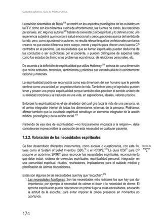 Cuidados paliativos. Guía de Práctica Clínica.
174
La revisión sistemática de Block305
se centró en los aspectos psicológicos de los cuidados en
la FFV, como son los diferentes estilos de afrontamiento, las fuentes de estrés, las relaciones
personales, etc.Algunos autores305
hablan de bienestar psicoespiritual, y lo definen como una
experiencia subjetiva que incorpora salud emocional y preocupaciones acerca del sentido de
la vida; pero, como apuntan otros autores, no resulta relevante que los profesionales sanitarios
crean o no que existe diferencia entre cuerpo, mente y espíritu para ofrecer unos buenos CP
centrados en el paciente. Las necesidades que se llaman espirituales pueden deducirse de
las conductas o ser explicitadas por el paciente, y pueden distinguirse de aspectos tales
como los estados de ánimo o los problemas económicos, de relaciones personales, etc.
De acuerdo a la definición de espiritualidad que utiliza Holloway,309
se trata de «una dimensión
que reúne actitudes, creencias, sentimientos y prácticas que van más allá de lo estrictamente
racional y material».
La espiritualidad podría ser reconocida como esa dimensión del ser humano que le permite
sentirse como una unidad, un proyecto unitario de vida. También el ateo y el agnóstico pueden
tener y poseer una propia espiritualidad porque también ellos perciben el sentido unitario de
su realidad corpórea y la traducen en una vida, en aspiraciones, ideales, valores propios.
Entonces la espiritualidad es el eje alrededor del cual gira toda la vida de una persona, es
el centro integrador interior de todas las dimensiones externas de la persona. Podríamos
afirmar también que la asistencia espiritual constituye un elemento integrador de la acción
médica, psicológica y de la acción social.378
Partiendo de esa idea de espiritualidad —no forzosamente vinculada a la religión—, debe
considerarse imprescindible la valoración de esta necesidad en cualquier paciente.
7.2.2. Valoración de las necesidades espirituales
Se han desarrollado diferentes instrumentos, como escalas o cuestionarios, con este fin,
tales como el System of Belief Inventory (SBI),10
o el RCOPE.310
La Guía ICSI11
para CP
propone un acrónimo, SPIRIT, para reconocer las necesidades espirituales, reconocimiento
que debe incluir: sistema de creencias espirituales, espiritualidad personal, integración en
una comunidad espiritual, rituales, restricciones, implicaciones para el cuidado médico y
planificación de últimas disposiciones.
Estas son algunas de las necesidades que hay que “escuchar”:379
1.	Las necesidades fisiológicas. Son las necesidades más radicales las que hay que dar
importancia; por ejemplo la necesidad de calmar el dolor o la necesidad de dormir. El
aproche espiritual no puede desconocer en primer lugar a estas necesidades, educando
la actitud de la escucha, para evitar imponer la propia presencia en momentos no
oportunos.
Opinión de
expertos
4
 