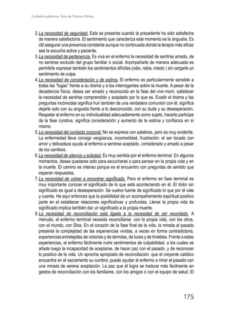 Cuidados paliativos. Guía de Práctica Clínica.
175
2.	La necesidad de seguridad. Esta se presenta cuando la precedente ha sido satisfecha
de manera satisfactoria. El sentimiento que caracteriza este momento es la angustia. Es
útil asegurar una presencia constante aunque no continuada donde la terapia más eficaz
sea la escucha activa y paciente.
3.	La necesidad de pertenencia. Es viva en el enfermo la necesidad de sentirse amado, de
no sentirse excluido del grupo familiar o social. Acompañarle de manera adecuada es
permitirle expresar también los sentimientos difíciles (odio, rabia, miedo…) sin cargarle un
sentimiento de culpa.
4.	La necesidad de consideración y de estima. El enfermo es particularmente sensible a
todas las “fugas” frente a su drama y a los interrogantes sobre la muerte. A pesar de la
decadencia física, desea ser amado y reconocido en la fase del vivir-morir, satisfacer
la necesidad de sentirse comprendido y aceptado por lo que es. Evadir el drama y las
preguntas incómodas significa huir también de una verdadera comunión con él, significa
dejarle solo con su angustia frente a lo desconocido, con su duda y su desesperación.
Respetar al enfermo en su individualidad adecuadamente como sujeto, hacerlo partícipe
de la fase curativa, significa consideración y aumento de la estima y confianza en sí
mismo.
5.	La necesidad del contacto corporal. No se expresa con palabras, pero es muy evidente.
La enfermedad lleva consigo vergüenza, incomodidad, frustración: el ser tocado con
amor y delicadeza ayuda al enfermo a sentirse aceptado, considerado y amado a pesar
de los cambios.
6.	La necesidad de silencio y soledad. Es muy sentida por el enfermo terminal. En algunos
momentos, desea quedarse solo para escucharse o para pensar en la propia vida y en
la muerte. El camino es intenso porque es el encuentro con preguntas de sentido que
esperan respuestas.
7.	La necesidad de volver a encontrar significado. Para el enfermo en fase terminal es
muy importante conocer el significado de lo que está aconteciendo en él. El dolor sin
significado es igual a desesperación. Se vuelve fuente de significado lo que por él vale
y cuenta. He aquí entonces que la posibilidad de un acompañamiento espiritual positivo
parte en el establecer relaciones significativas y profundas. Llenar la propia vida de
significado implica también dar un significado a la propia muerte.
8.	La necesidad de reconciliación está ligada a la necesidad de ser recordado. A
menudo, el enfermo terminal necesita reconciliarse… con la propia vida, con los otros,
con el mundo, con Dios. En el corazón de la fase final de la vida, la mirada al pasado
presenta la complejidad de las experiencias vividas, a veces en forma contradictoria,
experiencias entretejidas de victorias y de derrotas, de luces y de tinieblas. Frente a estas
experiencias, el enfermo fácilmente nutre sentimientos de culpabilidad, a los cuales se
añade luego la incapacidad de aceptarse, de hacer paz con el pasado, y de reconocer
lo positivo de la vida. Un aproche apropiado de reconciliación, que el creyente católico
encuentra en el sacramento su cumbre, puede ayudar al enfermo a mirar el pasado con
una mirada de serena aceptación. La paz que él logra se traduce más fácilmente en
gestos de reconciliación con los familiares, con los amigos o con el equipo de salud. El
 