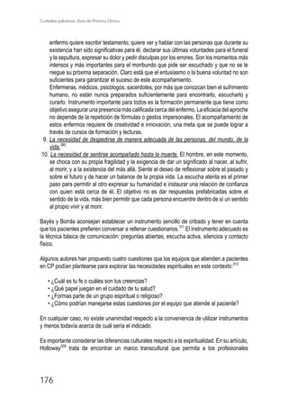 Cuidados paliativos. Guía de Práctica Clínica.
176
enfermo quiere escribir testamento, quiere ver y hablar con las personas que durante su
existencia han sido significativas para él, declarar sus últimas voluntades para el funeral
y la sepultura, expresar su dolor y pedir disculpas por los errores. Son los momentos más
intensos y más importantes para el moribundo que pide ser escuchado y que no se le
niegue su próxima separación. Claro está que el entusiasmo o la buena voluntad no son
suficientes para garantizar el suceso de este acompañamiento.
Enfermeras, médicos, psicólogos, sacerdotes, por más que conozcan bien el sufrimiento
humano, no están nunca preparados suficientemente para encontrarlo, escucharlo y
curarlo. Instrumento importante para todos es la formación permanente que tiene como
objetivo asegurar una presencia más calificada cerca del enfermo. La eficacia del aproche
no depende de la repetición de fórmulas o gestos impersonales. El acompañamiento de
estos enfermos requiere de creatividad e innovación, una meta que se puede lograr a
través de cursos de formación y lecturas.
9. La necesidad de despedirse de manera adecuada de las personas, del mundo, de la
vida.380
10. La necesidad de sentirse acompañado hasta la muerte. El hombre, en este momento,
se choca con su propia fragilidad y la exigencia de dar un significado al nacer, al sufrir,
al morir, y a la existencia del más allá. Siente el deseo de reflexionar sobre el pasado y
sobre el futuro y de hacer un balance de la propia vida. La escucha atenta es el primer
paso para permitir al otro expresar su humanidad e instaurar una relación de confianza
con quien está cerca de él. El objetivo no es dar respuestas prefabricadas sobre el
sentido de la vida, más bien permitir que cada persona encuentre dentro de sí un sentido
al propio vivir y al morir.
Bayés y Borrás aconsejan establecer un instrumento sencillo de cribado y tener en cuenta
que los pacientes prefieren conversar a rellenar cuestionarios.311
El instrumento adecuado es
la técnica básica de comunicación: preguntas abiertas, escucha activa, silencios y contacto
físico.
Algunos autores han propuesto cuatro cuestiones que los equipos que atienden a pacientes
en CP podían plantearse para explorar las necesidades espirituales en este contexto:312
• ¿Cuál es tu fe o cuáles son tus creencias?
• ¿Qué papel juegan en el cuidado de tu salud?
• ¿Formas parte de un grupo espiritual o religioso?
• ¿Cómo podrían manejarse estas cuestiones por el equipo que atiende al paciente?
En cualquier caso, no existe unanimidad respecto a la conveniencia de utilizar instrumentos
y menos todavía acerca de cuál sería el indicado.
Es importante considerar las diferencias culturales respecto a la espiritualidad. En su artículo,
Holloway309
trata de encontrar un marco transcultural que permita a los profesionales
 