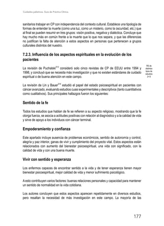 Cuidados paliativos. Guía de Práctica Clínica.
177
sanitarios trabajar en CP con independencia del contexto cultural. Establece una tipología de
formas de entender la muerte (como una luz, como un misterio, como la oscuridad, etc.) que
al final se pueden resumir en tres grupos: visión positiva, negativa y dialéctica. Concluye que
hay mucho más en común frente a la muerte que lo que nos separa, y que las diferencias
no justifican la falta de atención a estos aspectos en personas que pertenecen a grupos
culturales distintos del nuestro.
7.2.3. Influencia de los aspectos espirituales en la evolución de los
pacientes
La revisión de Puchalski313
consideró solo cinco revistas de CP de EEUU entre 1994 y
1998, y concluyó que se necesita más investigación y que no existen estándares de cuidado
espiritual o de buena atención en este campo.
La revisión de Lin y Bauer314
estudió el papel del estado psicoespiritual en pacientes con
cáncer avanzado, evaluando estudios cuasi experimentales y descriptivos (tanto cuantitativos
como cualitativos). Sus principales hallazgos fueron los siguientes:
Sentido de la fe
Todos los estudios que hablan de fe se refieren a su aspecto religioso, mostrando que la fe
otorga fuerza, se asocia a actitudes positivas con relación al diagnóstico y a la calidad de vida
y sirve de apoyo a los individuos con cáncer terminal.
Empoderamiento y confianza
Este apartado incluye ausencia de problemas económicos, sentido de autonomía y control,
alegría y paz interior, ganas de vivir y cumplimiento del proyecto vital. Estos aspectos están
relacionados con aumento del bienestar psicoespiritual, una vida con significado, con la
calidad de vida y con una buena muerte.
Vivir con sentido y esperanza
Los enfermos capaces de encontrar sentido a la vida y de tener esperanza tienen mayor
bienestar psicoespiritual, mejor calidad de vida y menor sufrimiento psicológico.
A esto contribuyen varios factores: buenas relaciones personales y capacidad para mantener
un sentido de normalidad en la vida cotidiana.
Los autores concluyen que estos aspectos aparecen repetidamente en diversos estudios,
pero resaltan la necesidad de más investigación en este campo. La mayoría de las
RS de
distintos
tipos de
estudios
2+/3
 