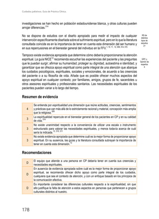 Cuidados paliativos. Guía de Práctica Clínica.
178
investigaciones se han hecho en población estadounidense blanca, y otras culturas pueden
arrojar diferencias.314
No se dispone de estudios con el diseño apropiado para medir el impacto de cualquier
intervención específicamente diseñada sobre el sufrimiento espiritual, pero en lo que la literatura
consultada coincide es en la importancia de tener en cuenta esta dimensión del ser humano y
en sus repercusiones en el bienestar general del individuo en la FFV.1, 10, 11, 12, 309, 314, 315
Tampoco existe evidencia apropiada que determine cómo debería proporcionarse la atención
espiritual. La guía NICE12
recomienda escuchar las experiencias del paciente y las preguntas
que le puedan surgir; afirmar su humanidad; proteger su dignidad, autoestima e identidad; y
garantizar que se ofrezca apoyo espiritual como parte integral de una atención que abarque
los cuidados psicológicos, espirituales, sociales y emocionales, de acuerdo a las creencias
del paciente o a su filosofía de vida. Añade que es posible ofrecer muchos aspectos del
apoyo espiritual en cualquier contexto; por familiares, amigos, grupos de fe, sacerdotes u
otros asesores espirituales y profesionales sanitarios. Las necesidades espirituales de los
pacientes pueden variar a lo largo del tiempo.
Resumen de evidencia
4
Se entiende por espiritualidad una dimensión que reúne actitudes, creencias, sentimientos
y prácticas que van más allá de lo estrictamente racional y material, concepción más amplia
que la religiosa.
309
3
La espiritualidad repercute en el bienestar general de los pacientes en CP y en su calidad
de vida.
314
3
No existe unanimidad respecto a la conveniencia de utilizar una escala o instrumento
estructurado para valorar las necesidades espirituales, y menos todavía acerca de cuál
sería la indicada.
12, 310, 311
3
No existe evidencia apropiada que determine cuál es la mejor forma de proporcionar apoyo
espiritual. En su ausencia, las guías y la literatura consultada subrayan la importancia de
tener en cuenta esta dimensión.
12
Recomendaciones
D
El equipo que atiende a una persona en CP debería tener en cuenta sus creencias y
necesidades espirituales.
D
En ausencia de evidencia apropiada sobre cuál es la mejor forma de proporcionar apoyo
espiritual, se recomienda ofrecer dicho apoyo como parte integral de los cuidados,
cualquiera que sea el contexto de atención, y con un enfoque basado en los principios de
la comunicación efectiva.
D
Es importante considerar las diferencias culturales respecto a la espiritualidad, sin que
ello justifique la falta de atención a estos aspectos en personas que pertenecen a grupos
culturales distintos al nuestro.
RS de
distintos
tipos de
estudios
2+
GPC y
Opinión de
expertos
4
 