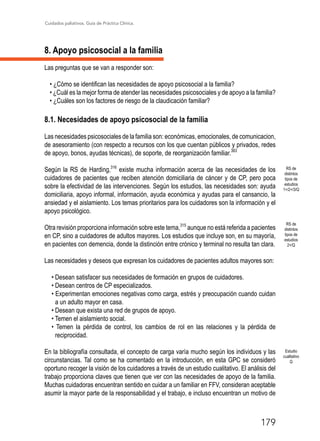 Cuidados paliativos. Guía de Práctica Clínica.
179
8. Apoyo psicosocial a la familia
Las preguntas que se van a responder son:
• ¿Cómo se identifican las necesidades de apoyo psicosocial a la familia?
• ¿Cuál es la mejor forma de atender las necesidades psicosociales y de apoyo a la familia?
• ¿Cuáles son los factores de riesgo de la claudicación familiar?
8.1. Necesidades de apoyo psicosocial de la familia
Las necesidades psicosociales de la familia son: económicas, emocionales, de comunicacion,
de asesoramiento (con respecto a recursos con los que cuentan públicos y privados, redes
de apoyo, bonos, ayudas técnicas), de soporte, de reorganización familiar.383
Según la RS de Harding,316
existe mucha información acerca de las necesidades de los
cuidadores de pacientes que reciben atención domiciliaria de cáncer y de CP, pero poca
sobre la efectividad de las intervenciones. Según los estudios, las necesidades son: ayuda
domiciliaria, apoyo informal, información, ayuda económica y ayudas para el cansancio, la
ansiedad y el aislamiento. Los temas prioritarios para los cuidadores son la información y el
apoyo psicológico.
Otra revisión proporciona información sobre este tema,315
aunque no está referida a pacientes
en CP, sino a cuidadores de adultos mayores. Los estudios que incluye son, en su mayoría,
en pacientes con demencia, donde la distinción entre crónico y terminal no resulta tan clara.
Las necesidades y deseos que expresan los cuidadores de pacientes adultos mayores son:
• Desean satisfacer sus necesidades de formación en grupos de cuidadores.
• Desean centros de CP especializados.
• Experimentan emociones negativas como carga, estrés y preocupación cuando cuidan
a un adulto mayor en casa.
• Desean que exista una red de grupos de apoyo.
• Temen el aislamiento social.
• Temen la pérdida de control, los cambios de rol en las relaciones y la pérdida de
reciprocidad.
En la bibliografía consultada, el concepto de carga varía mucho según los individuos y las
circunstancias. Tal como se ha comentado en la introducción, en esta GPC se consideró
oportuno recoger la visión de los cuidadores a través de un estudio cualitativo. El análisis del
trabajo proporciona claves que tienen que ver con las necesidades de apoyo de la familia.
Muchas cuidadoras encuentran sentido en cuidar a un familiar en FFV, consideran aceptable
asumir la mayor parte de la responsabilidad y el trabajo, e incluso encuentran un motivo de
RS de
distintos
tipos de
estudios
2+/Q
RS de
distintos
tipos de
estudios
1+/2+/3/Q
Estudio
cualitativo
Q
 