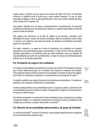 Cuidados paliativos. Guía de Práctica Clínica.
180
orgullo, apoyo y refuerzo que les ayuda en el proceso de duelo. Por tanto, es importante
encontrar un equilibrio entre la ayuda que a veces puedan necesitar y lo que no están
dispuestas a delegar en otros; lo que puede llevarles a renunciar a ciertas medidas de apoyo
como centros de CP, ingresos, etc.
Una petición reiterada es la de apoyo y acompañamiento. Frecuentemente, las personas
cuidadoras manifiestan tener sensaciones de abandono y soledad relacionadas con falta de
apoyo en todas las esferas.
Otro aspecto que mencionan es la falta de calidad en los servicios, entendida como
dificultades de acceso, exceso de trámites burocráticos, falta de coordinación entre niveles
y «vacíos» en la asistencia, que hacen que teman, por ejemplo, los problemas que puedan
surgir en fin de semana.
Por último, respecto a su papel en la toma de decisiones, las cuidadoras se muestran
partidarias de una participación guiada y acompañada, a medio camino entre las anteriores
actitudes paternalistas y la tendencia actual que ellas consideran como una dejación de
responsabilidades por parte de los profesionales: un dejar en manos de la familia decisiones
para las que no se sienten preparadas.
8.2. Percepción de carga en los cuidadores
Un estudio con 96 cuidadores de pacientes con cáncer que reciben CP domiciliarios concluye
que el factor determinante para vivir el cuidado como carga es la depresión del cuidador.
Otros aspectos influyen de forma indirecta son la ansiedad y el estado de salud del cuidador,
que inciden en la aparición de depresión, no directamente en la percepción de carga.315
Un estudio cualitativo que recoge información de entrevistas en profundidad a 13 cuidadores,
establece como categoría fundamental la vulnerabilidad.
Factores predisponentes a esta vulnerabilidad serían: la carga de cuidado, la disminución de
las actividades propias del cuidador, el miedo, la inseguridad, la soledad, el enfrentamiento a
la muerte y la falta de apoyo.
Son factores protectores: la continuación de las actividades previas, la esperanza (se refiere
a esperanza realista, no a milagros), la sensación de mantener el control, la satisfacción (del
cuidado que se ofrece) y el apoyo instrumental o emocional.315
8.3. Atención de las necesidades psicosociales y de apoyo de la familia
La revisión de Harding316
encontró 22 artículos, nueve de ellos específicos sobre cuidadores
de los que finalmente se evaluaron seis.
Series de
casos
3
RS de
distintos
tipos de
estudios
1+/2+/3/Q
Estudio
cualitativos
Q
 