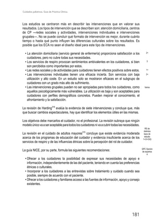 Cuidados paliativos. Guía de Práctica Clínica.
181
Los estudios se centraron más en describir las intervenciones que en valorar sus
resultados. Los tipos de intervención que se describen son: atención domiciliaria, centros
de CP —redes sociales y actividades, intervenciones individuales e intervenciones
grupales—. No se puede concluir qué formato de intervención es mejor, durante cuánto
tiempo o hasta qué punto influyen las diferencias culturales sobre los resultados. Es
posible que los ECA no sean el diseño ideal para este tipo de intervenciones.
• La atención domiciliaria (servicio general de enfermería) proporciona satisfacción a los
cuidadores, pero no cubre todas sus necesidades.
• Los servicios de respiro provocan sentimientos ambivalentes en los cuidadores, si bien
son percibidos como importantes por estos.
• Las redes sociales y de actividades para cuidadores tienen efectos positivos sobre estos.
• Las intervenciones individuales tienen una eficacia incierta. Son servicios con baja
utilización y alto coste. En un estudio solo se mostraron eficaces en el subgrupo de
cuidadores con un grado más alto de sufrimiento.
• Las intervenciones grupales pueden no ser apropiadas para todos los cuidadores, como
aquellos psicológicamente más vulnerables. La utilización es baja y son aceptables para
cuidadores con perfiles demográficos concretos. Pueden mejorar el conocimiento, el
afrontamiento y la satisfacción.
La revisión de Harding316
evalúa la evidencia de siete intervenciones y concluye que, más
que buscar cambios espectaculares, hay que identificar los elementos útiles en las mismas.
Los objetivos debe marcarlos el cuidador, no el profesional. La revisión subraya que ningún
modeloúnicovaaseraceptableparatodosloscuidadoresnivaacubrirtodaslasnecesidades.
La revisión en el cuidado de adultos mayores315
concluye que existe evidencia moderada
acerca de los programas de educación del cuidador y evidencia insuficiente acerca de los
servicios de respiro y de las influencias étnicas sobre la percepción del rol de cuidador.
La guía NICE, por su parte, formula las siguientes recomendaciones:
• Ofrecer a los cuidadores la posibilidad de expresar sus necesidades de apoyo e
información, independientemente de las del paciente, teniendo en cuenta las preferencias
étnicas o culturales.
• Incorporar a los cuidadores a las entrevistas sobre tratamiento y cuidado cuando sea
posible, siempre de acuerdo con el paciente.
• Ofrecer a los cuidadores y familiares acceso a las fuentes de información, apoyo y consejo
existentes.
GPC Opinión
de expertos
4
RS de
distintos
tipos de
estudio
1+/2+/3/Q
2+
3
1+
2+
Varios
 