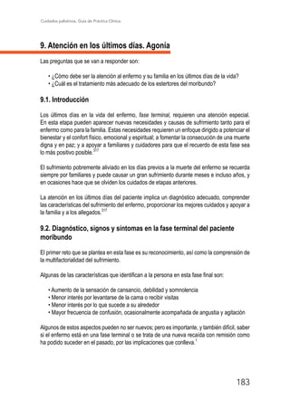 Cuidados paliativos. Guía de Práctica Clínica.
183
9. Atención en los últimos días. Agonía
Las preguntas que se van a responder son:
• ¿Cómo debe ser la atención al enfermo y su familia en los últimos días de la vida?
• ¿Cuál es el tratamiento más adecuado de los estertores del moribundo?
9.1. Introducción
Los últimos días en la vida del enfermo, fase terminal, requieren una atención especial.
En esta etapa pueden aparecer nuevas necesidades y causas de sufrimiento tanto para el
enfermo como para la familia. Estas necesidades requieren un enfoque dirigido a potenciar el
bienestar y el confort físico, emocional y espiritual; a fomentar la consecución de una muerte
digna y en paz; y a apoyar a familiares y cuidadores para que el recuerdo de esta fase sea
lo más positivo posible.317
El sufrimiento pobremente aliviado en los días previos a la muerte del enfermo se recuerda
siempre por familiares y puede causar un gran sufrimiento durante meses e incluso años, y
en ocasiones hace que se olviden los cuidados de etapas anteriores.
La atención en los últimos días del paciente implica un diagnóstico adecuado, comprender
las características del sufrimiento del enfermo, proporcionar los mejores cuidados y apoyar a
la familia y a los allegados.317
9.2. Diagnóstico, signos y síntomas en la fase terminal del paciente
moribundo
El primer reto que se plantea en esta fase es su reconocimiento, así como la comprensión de
la multifactorialidad del sufrimiento.
Algunas de las características que identifican a la persona en esta fase final son:
• Aumento de la sensación de cansancio, debilidad y somnolencia
• Menor interés por levantarse de la cama o recibir visitas
• Menor interés por lo que sucede a su alrededor
• Mayor frecuencia de confusión, ocasionalmente acompañada de angustia y agitación
Algunos de estos aspectos pueden no ser nuevos; pero es importante, y también difícil, saber
si el enfermo está en una fase terminal o se trata de una nueva recaída con remisión como
ha podido suceder en el pasado, por las implicaciones que conlleva.1
 