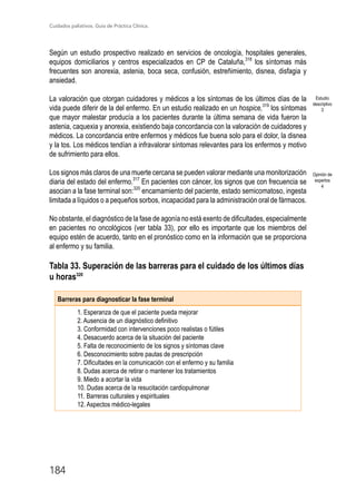 Cuidados paliativos. Guía de Práctica Clínica.
184
Según un estudio prospectivo realizado en servicios de oncología, hospitales generales,
equipos domiciliarios y centros especializados en CP de Cataluña,318
los síntomas más
frecuentes son anorexia, astenia, boca seca, confusión, estreñimiento, disnea, disfagia y
ansiedad.
La valoración que otorgan cuidadores y médicos a los síntomas de los últimos días de la
vida puede diferir de la del enfermo. En un estudio realizado en un hospice,319
los síntomas
que mayor malestar producía a los pacientes durante la última semana de vida fueron la
astenia, caquexia y anorexia, existiendo baja concordancia con la valoración de cuidadores y
médicos. La concordancia entre enfermos y médicos fue buena solo para el dolor, la disnea
y la tos. Los médicos tendían a infravalorar síntomas relevantes para los enfermos y motivo
de sufrimiento para ellos.
Los signos más claros de una muerte cercana se pueden valorar mediante una monitorización
diaria del estado del enfermo.317
En pacientes con cáncer, los signos que con frecuencia se
asocian a la fase terminal son:320
encamamiento del paciente, estado semicomatoso, ingesta
limitada a líquidos o a pequeños sorbos, incapacidad para la administración oral de fármacos.
No obstante, el diagnóstico de la fase de agonía no está exento de dificultades, especialmente
en pacientes no oncológicos (ver tabla 33), por ello es importante que los miembros del
equipo estén de acuerdo, tanto en el pronóstico como en la información que se proporciona
al enfermo y su familia.
Tabla 33. Superación de las barreras para el cuidado de los últimos días
u horas320
Barreras para diagnosticar la fase terminal
1. Esperanza de que el paciente pueda mejorar
2. Ausencia de un diagnóstico definitivo
3. Conformidad con intervenciones poco realistas o fútiles
4. Desacuerdo acerca de la situación del paciente
5. Falta de reconocimiento de los signos y síntomas clave
6. Desconocimiento sobre pautas de prescripción
7. Dificultades en la comunicación con el enfermo y su familia
8. Dudas acerca de retirar o mantener los tratamientos
9. Miedo a acortar la vida
10. Dudas acerca de la resucitación cardiopulmonar
11. Barreras culturales y espirituales
12. Aspectos médico-legales

Estudio
descriptivo
3
Opinión de
expertos
4
 