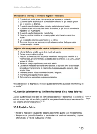 Cuidados paliativos. Guía de Práctica Clínica.
185
Efectos sobre el enfermo y su familia si el diagnóstico no se realiza
1. El paciente y la familia no son conscientes de que la muerte es inminente.
2. El paciente pierde la confianza en los médicos en la medida en que parecen ignorar
que su condición se deteriora.
3. El paciente y sus familiares reciben mensajes contradictorios del equipo.
4. El paciente muere sin un adecuado control de síntomas, lo que produce sufrimiento e
imposibilita una muerte digna.
5. El paciente y su familia se sienten insatisfechos.
6. Existe la posibilidad de iniciar de forma inapropiada la RCP en el momento de la
muerte.
7. Las necesidades culturales y espirituales no se cubren.
8. Se corre el riesgo de que aparezcan complicaciones durante el duelo y de quejas
formales sobre los cuidados.
Objetivos educativos para superar las barreras al diagnóstico de la fase terminal
1. Informar de forma sensible acerca de la muerte y la agonía.
2. Trabajar en equipo interdisciplinar.
3. Prescribir de forma adecuada: suspender tratamientos inapropiados, transición de la
vía oral a la SC, prescribir fármacos apropiados para los síntomas en la agonía, utilizar
bombas de infusión.
4. Reconocer los signos y síntomas claves en la agonía.
5. Describir un marco ético coherente con el paciente, en aspectos como la resucitación,
la retirada o el mantenimiento de tratamientos, terapias que pueden acortar la vida o
terapias fútiles.
6. Tener en cuenta los ritos o tradiciones culturales y religiosas.
7. Tener en cuenta aspectos médico-legales.
8. Derivar de forma apropiada a equipos especializados.
Una vez realizado el diagnóstico, el equipo puede reorientar los cuidados del enfermo y de
su familia.12
9.3. Atención del enfermo y su familia en los últimos días u horas de la vida
Aunque pueda resultar difícil para los profesionales reconocer y aceptar que el paciente ha
entrado en esta fase, ello resulta imprescindible para poder atender las especiales demandas
que presenta en diferentes campos:12, 320
9.3.1. Cuidados físicos
• Revisar la medicación y suspender todos los tratamientos que no sean imprescindibles.
• Asegurarse de que esté disponible la medicación que pueda ser necesaria y preparar
alternativas a la vía oral (subcutánea o rectal).
Opinión de
expertos
4
 