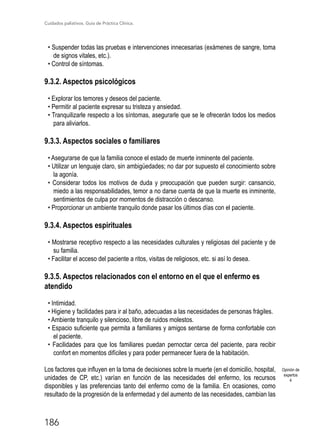 Cuidados paliativos. Guía de Práctica Clínica.
186
• Suspender todas las pruebas e intervenciones innecesarias (exámenes de sangre, toma
de signos vitales, etc.).
• Control de síntomas.
9.3.2. Aspectos psicológicos
• Explorar los temores y deseos del paciente.
• Permitir al paciente expresar su tristeza y ansiedad.
• Tranquilizarle respecto a los síntomas, asegurarle que se le ofrecerán todos los medios
para aliviarlos.
9.3.3. Aspectos sociales o familiares
• Asegurarse de que la familia conoce el estado de muerte inminente del paciente.
• Utilizar un lenguaje claro, sin ambigüedades; no dar por supuesto el conocimiento sobre
la agonía.
• Considerar todos los motivos de duda y preocupación que pueden surgir: cansancio,
miedo a las responsabilidades, temor a no darse cuenta de que la muerte es inminente,
sentimientos de culpa por momentos de distracción o descanso.
• Proporcionar un ambiente tranquilo donde pasar los últimos días con el paciente.
9.3.4. Aspectos espirituales
• Mostrarse receptivo respecto a las necesidades culturales y religiosas del paciente y de
su familia.
• Facilitar el acceso del paciente a ritos, visitas de religiosos, etc. si así lo desea.
9.3.5. Aspectos relacionados con el entorno en el que el enfermo es
atendido
• Intimidad.
• Higiene y facilidades para ir al baño, adecuadas a las necesidades de personas frágiles.
• Ambiente tranquilo y silencioso, libre de ruidos molestos.
• Espacio suficiente que permita a familiares y amigos sentarse de forma confortable con
el paciente.
• Facilidades para que los familiares puedan pernoctar cerca del paciente, para recibir
confort en momentos difíciles y para poder permanecer fuera de la habitación.
Los factores que influyen en la toma de decisiones sobre la muerte (en el domicilio, hospital,
unidades de CP, etc.) varían en función de las necesidades del enfermo, los recursos
disponibles y las preferencias tanto del enfermo como de la familia. En ocasiones, como
resultado de la progresión de la enfermedad y del aumento de las necesidades, cambian las
Opinión de
expertos
4
 