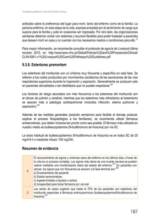 Cuidados paliativos. Guía de Práctica Clínica.
187
actitudes sobre la preferencia del lugar para morir, tanto del enfermo como de la familia. La
persona enferma, en esta etapa de la vida, expresa ansiedad por el sentimiento de carga que
supone para la familia y pide en ocasiones ser ingresada. Por otro lado, las organizaciones
sanitarias deberían contar con sistemas y recursos flexibles para poder trasladar a pacientes
que desean morir en casa y no cuentan con los necesarios medios o condiciones para ello.12
Para mayor información, se recomienda consultar el protocolo de agonía de Liverpool última
revisión 2010, en: http://www.tewv.nhs.uk/Global/Policies%20and%20Procedures/Clinical/
CLIN-0061-v1%20Liverpool%20Care%20Pathways%20Guidelines.pdf
9.3.6. Estertores premortem
Los estertores del moribundo son un síntoma muy frecuente y específico en esta fase. Se
refieren a los ruidos producidos por movimientos oscilatorios de las secreciones de las vías
respiratorias superiores durante la inspiración y espiración. Generalmente se producen solo
en pacientes obnubilados o tan debilitados que no pueden expectorar.321
Los factores de riesgo asociados con más frecuencia a los estertores del moribundo son
el cáncer de pulmón y cerebral, mientras que los estertores más refractarios al tratamiento
se asocian más a patología cardiopulmonar (incluidos infección, edema pulmonar y
aspiración).321
Además de las medidas generales (posición semiprono para facilitar el drenaje postural,
explicar el proceso fisiopatológico a los familiares), se recomienda utilizar fármacos
antisecretores, que deben iniciarse tan pronto como sea posible. El fármaco más utilizado en
nuestro medio es butilescopolamina (N-butilbromuro de hioscina) por vía SC.
La dosis habitual de butilescopolamina (N-butilbromuro de hioscina) es en bolos SC de 20
mg/4-6 h o mediante infusor 100 mg/24h.
Resumen de evidencia
4
El reconocimiento de signos y síntomas clave del enfermo en los últimos días u horas de
la vida es un proceso complejo. Los signos más claros de una muerte cercana se pueden
valorar mediante una monitorización diaria del estado del enfermo.
317
En pacientes con
cáncer, los signos que con frecuencia se asocian a la fase terminal son:
320
a) Encamamiento del paciente
b) Estado semicomatoso
c) Ingesta limitada a líquidos o sorbos
d) Incapacidad para tomar fármacos por vía oral
3
Las series de casos sugieren que hasta el 75% de los pacientes con estertores del
moribundo responden a fármacos antimuscarínicos (butilescopolamina/N-butilbromuro de
hioscina).321
 
