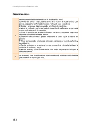 Cuidados paliativos. Guía de Práctica Clínica.
188
Recomendaciones
D
La atención adecuada en los últimos días de la vida debería incluir:
a) Informar a la familia y a los cuidadores acerca de la situación de muerte cercana y, en
general, proporcionar la información necesaria y adecuada a sus necesidades.
b) Explicar y consensuar el plan de cuidados con el paciente y su familia.
c) Valorar la medicación que toma el paciente, suspendiendo los fármacos no esenciales
con una explicación previa de los motivos.
d) Tratar los síntomas que producen sufrimiento. Los fármacos necesarios deben estar
disponibles si el paciente está en el domicilio.
e) Interrumpir intervenciones o pruebas innecesarias o fútiles, según los deseos del
paciente.
f) Valorar las necesidades psicológicas, religiosas y espirituales del paciente, su familia y
sus cuidadores.
g) Facilitar la atención en un ambiente tranquilo, respetando la intimidad y facilitando la
proximidad de familiares y amigos.
h) Facilitar las vías y los recursos necesarios tanto para la hospitalización como para la
atención a domicilio.
D
Se recomienda tratar los estertores del moribundo mediante el uso de butiescopolamina
(N-butilbromuro de hioscina) por vía SC.
 