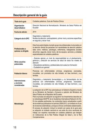 Cuidados paliativos. Guía de Práctica Clínica.
18
Descripción general de la guía
Título de la guía Cuidados paliativos, Guía de Práctica Clínica
Organización
desarrolladora
Dirección Nacional de Normatización, Ministerio de Salud Pública del
Ecuador
Fecha de edición 2014
Categoría de la GPC
Diagnóstico y tratamiento
Niveles de atención: prehospitalario, primer nivel y acciones específicas
en segundo y tercer nivel.
Profesionales a
quienes va dirigida
Esta Guía está dirigida al amplio grupo de profesionales involucrados en
la atención directa de pacientes con necesidades de atención paliativa
tales como: médicos, psicólogos, enfermeras, trabajadoras sociales
del primer, segundo, tercer nivel y de los equipos, servicios y unidades
especializadas de cuidados paliativos.
Otros usuarios
potenciales
- Quienes ejercen un nivel de responsabilidad en el planteamiento,
gerencia y dirección de servicios de salud de todos los niveles de
atención
- Educadores sanitarios y profesionales de la salud en formación
- Ciudadanía en general
Población blanco
Personas con enfermedades crónicas, progresivas, avanzadas,
incurables, con pronóstico de vida limitado, en fase terminal y sus
familias.
Intervenciones
y acciones
consideradas
Diagnóstico y tratamiento farmacológico y no farmacológico de las
personas con enfermedades crónicas, progresivas, avanzadas,
incurables, con pronóstico de vida limitado, en fase terminal y sus
familias.
Metodología
La adopción de la GPC fue autorizada por el Gobierno Español a través
de su Ministerio de Sanidad y Consumo a petición del Ministerio de
Salud Pública de la República del Ecuador.
Para el proceso de adopción se siguieron los lineamientos descritos en
la metodología ADAPTE de la Guidelines International Network (G-I-N).
En los acápites pertinentes, los contenidos fueron actualizados a partir
de la evidencia publicada en el período 2008-2012, con énfasis en el uso
de revisiones sistemáticas y ensayos clínicos controlados aleatorizados.
El proceso de adopción incluyó la revisión por pares de la guía para
su adopción al contexto nacional en una serie de cinco reuniones de
trabajo con expertos nacionales en cuidados paliativos que trabajan
en instituciones de la Red Pública Integral de Salud y de la Red
Complementaria.
 