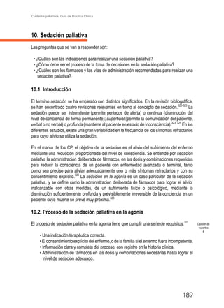 Cuidados paliativos. Guía de Práctica Clínica.
189
10. Sedación paliativa
Las preguntas que se van a responder son:
• ¿Cuáles son las indicaciones para realizar una sedación paliativa?
• ¿Cómo debe ser el proceso de la toma de decisiones en la sedación paliativa?
• ¿Cuáles son los fármacos y las vías de administración recomendadas para realizar una
sedación paliativa?
10.1. Introducción
El término sedación se ha empleado con distintos significados. En la revisión bibliográfica,
se han encontrado cuatro revisiones relevantes en torno al concepto de sedación.322-325
La
sedación puede ser intermitente (permite períodos de alerta) o continua (disminución del
nivel de conciencia de forma permanente); superficial (permite la comunicación del paciente,
verbal o no verbal) o profunda (mantiene al paciente en estado de inconsciencia).323; 325
En los
diferentes estudios, existe una gran variabilidad en la frecuencia de los síntomas refractarios
para cuyo alivio se utiliza la sedación.
En el marco de los CP, el objetivo de la sedación es el alivio del sufrimiento del enfermo
mediante una reducción proporcionada del nivel de consciencia. Se entiende por sedación
paliativa la administración deliberada de fármacos, en las dosis y combinaciones requeridas
para reducir la consciencia de un paciente con enfermedad avanzada o terminal, tanto
como sea preciso para aliviar adecuadamente uno o más síntomas refractarios y con su
consentimiento explícito.326
La sedación en la agonía es un caso particular de la sedación
paliativa, y se define como la administración deliberada de fármacos para lograr el alivio,
inalcanzable con otras medidas, de un sufrimiento físico o psicológico, mediante la
disminución suficientemente profunda y previsiblemente irreversible de la conciencia en un
paciente cuya muerte se prevé muy próxima.325
10.2. Proceso de la sedación paliativa en la agonía
El proceso de sedación paliativa en la agonía tiene que cumplir una serie de requisitos:323
• Una indicación terapéutica correcta.
• El consentimiento explícito del enfermo, o de la familia si el enfermo fuera incompetente.
• Información clara y completa del proceso, con registro en la historia clínica.
• Administración de fármacos en las dosis y combinaciones necesarias hasta lograr el
nivel de sedación adecuado.
Opinión de
expertos
4
 