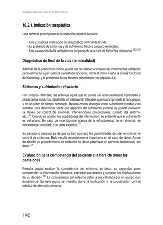 Cuidados paliativos. Guía de Práctica Clínica.
190
10.2.1. Indicación terapéutica
Una correcta prescripción de la sedación paliativa requiere:
• Una cuidadosa evaluación del diagnóstico del final de la vida.
• La presencia de síntomas y de sufrimiento físico o psíquico refractario.
• Una evaluación de la competencia del paciente a la hora de tomar las decisiones.323, 325
Diagnóstico de final de la vida (terminalidad)
Además de la predicción clínica, puede ser de utilidad el empleo de instrumentos validados
para estimar la supervivencia o el estado funcional, como el índice PaP o la escala funcional
de Karnofsky, y la presencia de los factores pronósticos (ver capítulo 4.4).
Síntomas y sufrimiento refractario
Por síntoma refractario se entiende aquel que no puede ser adecuadamente controlado a
pesar de los esfuerzos para hallar un tratamiento tolerable, que no comprometa la conciencia,
y en un plazo de tiempo razonable. Resulta crucial distinguir entre sufrimiento evitable y no
evitable, para determinar sobre qué aspectos del sufrimiento evitable es posible intervenir
(a través del control de síntomas, intervenciones psicosociales, cuidado del entorno,
etc.).22
Cuando se agotan las posibilidades de intervención, se entiende que el sufrimiento
es refractario. En caso de incertidumbre acerca de la refractariedad de un síntoma, se
recomienda consultarlo con otros expertos.323
Es necesario asegurarse de que se han agotado las posibilidades de intervención en el
control de síntomas. Esto resulta especialmente importante en el caso del dolor. Antes
de decidir un procedimiento de sedación se debe garantizar un correcto tratamiento del
dolor.326
Evaluación de la competencia del paciente a la hora de tomar las
decisiones
Resulta crucial evaluar la competencia del enfermo, es decir, su capacidad para
comprender la información relevante, expresar sus deseos y conocer las implicaciones
de su decisión.323
La competencia del enfermo debería ser valorada por un equipo con
experiencia. En este punto se muestra clave la implicación y la coordinación con el
médico de atención primaria.
 