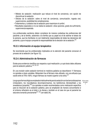 Cuidados paliativos. Guía de Práctica Clínica.
192
• Método de sedación: medicación que reduce el nivel de conciencia, con opción de
discontinuar la sedación.
• Efectos de la sedación: sobre el nivel de conciencia, comunicación, ingesta oral,
supervivencia, posibilidad de complicaciones.
• Tratamientos y cuidados tras la sedación para maximizar el confort.
• Resultados esperados si no se realiza la sedación: otras opciones, grado de sufrimiento,
supervivencia esperada.
Los profesionales sanitarios deben considerar de manera cuidadosa las preferencias del
paciente y de la familia, aclarando a la familia que su papel es el de estimar el deseo de
la persona, que los familiares no son totalmente responsables de todas las decisiones del
paciente y que el equipo comparte la responsabilidad de la decisión de la sedación.323
10.2.3. Información al equipo terapéutico
Se recomienda que los profesionales implicados en la atención del paciente conozcan el
proceso de la sedación (ver figura 12).
10.2.4. Administración de fármacos
Existe poca evidencia científica con respecto a qué medicación y a qué dosis debe utilizarse
para la sedación paliativa.322, 323, 327
En una revisión sobre sedación terminal en medicina paliativa se describieron 11 fármacos
no opioides a dosis variables. Midazolam fue el fármaco más utilizado, con una eficacia que
osciló entre el 75%-100%; ningún fármaco se mostró superior a los otros.327
Losgruposfarmacológicosempleadoshabitualmenteparalasedaciónsonlasbenzodiazepinas
(midazolam), los neurolépticos (levomepromazina), los barbitúricos (fenobarbital) y los
anestésicos (propofol).328
Los opioides no están recomendados como medicación específica
para la inducción de la sedación paliativa, pero se emplearán de manera concomitante si
el síntoma refractario es el dolor o la disnea y también en el caso de que el paciente los
estuviera tomando previamente327, 328
(ver tabla 34).
RS de series
de casos
3
 