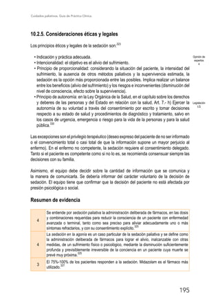 Cuidados paliativos. Guía de Práctica Clínica.
195
10.2.5. Consideraciones éticas y legales
Los principios éticos y legales de la sedación son:323
• Indicación y práctica adecuada.
• Intencionalidad: el objetivo es el alivio del sufrimiento.
• Principio de proporcionalidad: considerando la situación del paciente, la intensidad del
sufrimiento, la ausencia de otros métodos paliativos y la supervivencia estimada, la
sedación es la opción más proporcionada entre las posibles. Implica realizar un balance
entre los beneficios (alivio del sufrimiento) y los riesgos e inconvenientes (disminución del
nivel de consciencia, efecto sobre la supervivencia).
• Principio de autonomía: en la Ley Orgánica de la Salud, en el capítulo sobre los derechos
y deberes de las personas y del Estado en relación con la salud, Art. 7.- h) Ejercer la
autonomía de su voluntad a través del consentimiento por escrito y tomar decisiones
respecto a su estado de salud y procedimientos de diagnóstico y tratamiento, salvo en
los casos de urgencia, emergencia o riesgo para la vida de la personas y para la salud
pública.330
Las excepciones son el privilegio terapéutico (deseo expreso del paciente de no ser informado
o el convencimiento total o casi total de que la información supone un mayor perjuicio al
enfermo). En el enfermo no competente, la sedación requiere el consentimiento delegado.
Tanto si el paciente es competente como si no lo es, se recomienda consensuar siempre las
decisiones con su familia.
Asimismo, el equipo debe decidir sobre la cantidad de información que se comunica y
la manera de comunicarla. Se debería informar del carácter voluntario de la decisión de
sedación. El equipo tiene que confirmar que la decisión del paciente no está afectada por
presión psicológica o social.
Resumen de evidencia
4
Se entiende por sedación paliativa la administración deliberada de fármacos, en las dosis
y combinaciones requeridas para reducir la consciencia de un paciente con enfermedad
avanzada o terminal, tanto como sea preciso para aliviar adecuadamente uno o más
síntomas refractarios, y con su consentimiento explícito.
325
4
La sedación en la agonía es un caso particular de la sedación paliativa y se define como
la administración deliberada de fármacos para lograr el alivio, inalcanzable con otras
medidas, de un sufrimiento físico o psicológico, mediante la disminución suficientemente
profunda y previsiblemente irreversible de la conciencia en un paciente cuya muerte se
prevé muy próxima.
325
3
El 75%-100% de los pacientes responden a la sedación. Midazolam es el fármaco más
utilizado.
327
Opinión de
expertos
4
Legislación
LG
 