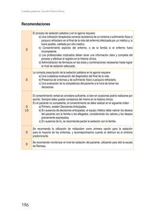 Cuidados paliativos. Guía de Práctica Clínica.
196
Recomendaciones
D
El proceso de sedación paliativa o en la agonía requiere:
a) Una indicación terapéutica correcta (existencia de un síntoma o sufrimiento físico o
psíquico refractario en el final de la vida del enfermo) efectuada por un médico y, si
fuera posible, validada por otro médico.
b) Consentimiento explícito del enfermo, o de la familia si el enfermo fuera
incompetente.
c) Los profesionales implicados deben tener una información clara y completa del
proceso y efectuar el registro en la historia clínica.
d) Administración de fármacos en las dosis y combinaciones necesarias hasta lograr
el nivel de sedación adecuado.
D
La correcta prescripción de la sedación paliativa en la agonía requiere:
a) Una cuidadosa evaluación del diagnóstico del final de la vida.
b) Presencia de síntomas y de sufrimiento físico o psíquico refractario.
c) Una evaluación de la competencia del paciente a la hora de tomar las
decisiones.
D
LG
El consentimiento verbal se considera suficiente, si bien en ocasiones podría realizarse por
escrito. Siempre debe quedar constancia del mismo en la historia clínica.
En el paciente no competente, el consentimiento se debe realizar en el siguiente orden:
a) Primero, existen Decisiones Anticipadas.
b) En ausencia de decisiones anticipadas, el equipo médico debe valorar los deseos
del paciente con la familia o los allegados, considerando los valores y los deseos
previamente expresados.
c) En ausencia de b), se recomienda pactar la sedación con la familia.
D
Se recomienda la utilización de midazolam como primera opción para la sedación
para la mayoría de los síntomas, y levomepromazina cuando el delirium es el síntoma
predominante.
D
Se recomienda monitorizar el nivel de sedación del paciente, utilizando para ello la escala
de Ramsay.
 