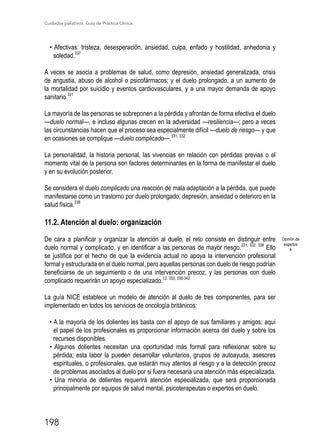 Cuidados paliativos. Guía de Práctica Clínica.
198
• Afectivas: tristeza, desesperación, ansiedad, culpa, enfado y hostilidad, anhedonia y
soledad.337
A veces se asocia a problemas de salud, como depresión, ansiedad generalizada, crisis
de angustia, abuso de alcohol o psicofármacos; y el duelo prolongado, a un aumento de
la mortalidad por suicidio y eventos cardiovasculares, y a una mayor demanda de apoyo
sanitario.331
La mayoría de las personas se sobreponen a la pérdida y afrontan de forma efectiva el duelo
—duelo normal—, e incluso algunas crecen en la adversidad —resiliencia—; pero a veces
las circunstancias hacen que el proceso sea especialmente difícil —duelo de riesgo— y que
en ocasiones se complique —duelo complicado—.331, 332
La personalidad, la historia personal, las vivencias en relación con pérdidas previas o el
momento vital de la persona son factores determinantes en la forma de manifestar el duelo
y en su evolución posterior.
Se considera el duelo complicado una reacción de mala adaptación a la pérdida, que puede
manifestarse como un trastorno por duelo prolongado, depresión, ansiedad o deterioro en la
salud física.338
11.2. Atención al duelo: organización
De cara a planificar y organizar la atención al duelo, el reto consiste en distinguir entre
duelo normal y complicado, y en identificar a las personas de mayor riesgo.331, 332, 338
Ello
se justifica por el hecho de que la evidencia actual no apoya la intervención profesional
formal y estructurada en el duelo normal, pero aquellas personas con duelo de riesgo podrían
beneficiarse de un seguimiento o de una intervención precoz, y las personas con duelo
complicado requerirán un apoyo especializado.12, 333, 338-342
La guía NICE establece un modelo de atención al duelo de tres componentes, para ser
implementado en todos los servicios de oncología británicos:
• A la mayoría de los dolientes les basta con el apoyo de sus familiares y amigos; aquí
el papel de los profesionales es proporcionar información acerca del duelo y sobre los
recursos disponibles.
• Algunos dolientes necesitan una oportunidad más formal para reflexionar sobre su
pérdida; esta labor la pueden desarrollar voluntarios, grupos de autoayuda, asesores
espirituales, o profesionales, que estarán muy atentos al riesgo y a la detección precoz
de problemas asociados al duelo por si fuera necesaria una atención más especializada.
• Una minoría de dolientes requerirá atención especializada, que será proporcionada
principalmente por equipos de salud mental, psicoterapeutas o expertos en duelo.
Opinión de
expertos
4
 