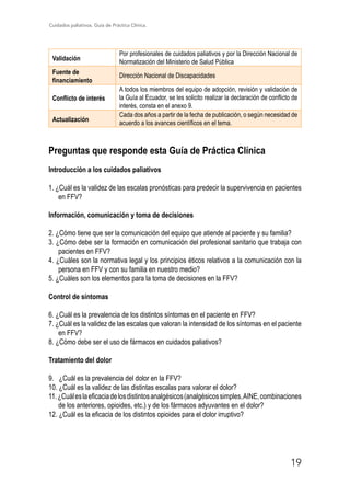 Cuidados paliativos. Guía de Práctica Clínica.
19
Validación
Por profesionales de cuidados paliativos y por la Dirección Nacional de
Normatización del Ministerio de Salud Pública
Fuente de
financiamiento
Dirección Nacional de Discapacidades
Conflicto de interés
A todos los miembros del equipo de adopción, revisión y validación de
la Guía al Ecuador, se les solicito realizar la declaración de conflicto de
interés, consta en el anexo 9.
Actualización
Cada dos años a partir de la fecha de publicación, o según necesidad de
acuerdo a los avances científicos en el tema.
Preguntas que responde esta Guía de Práctica Clínica
Introducción a los cuidados paliativos
1. ¿Cuál es la validez de las escalas pronósticas para predecir la supervivencia en pacientes
en FFV?
Información, comunicación y toma de decisiones
2. ¿Cómo tiene que ser la comunicación del equipo que atiende al paciente y su familia?
3. ¿Cómo debe ser la formación en comunicación del profesional sanitario que trabaja con
pacientes en FFV?
4. ¿Cuáles son la normativa legal y los principios éticos relativos a la comunicación con la
persona en FFV y con su familia en nuestro medio?
5. ¿Cuáles son los elementos para la toma de decisiones en la FFV?
Control de síntomas
6. ¿Cuál es la prevalencia de los distintos síntomas en el paciente en FFV?
7. ¿Cuál es la validez de las escalas que valoran la intensidad de los síntomas en el paciente
en FFV?
8. ¿Cómo debe ser el uso de fármacos en cuidados paliativos?
Tratamiento del dolor
9. ¿Cuál es la prevalencia del dolor en la FFV?
10. ¿Cuál es la validez de las distintas escalas para valorar el dolor?
11.¿Cuáleslaeficaciadelosdistintosanalgésicos(analgésicossimples,AINE,combinaciones
de los anteriores, opioides, etc.) y de los fármacos adyuvantes en el dolor?
12. ¿Cuál es la eficacia de los distintos opioides para el dolor irruptivo?
 