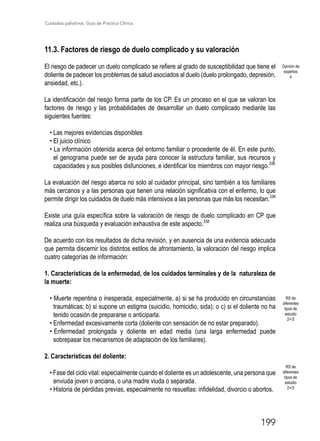 Cuidados paliativos. Guía de Práctica Clínica.
199
11.3. Factores de riesgo de duelo complicado y su valoración
El riesgo de padecer un duelo complicado se refiere al grado de susceptibilidad que tiene el
doliente de padecer los problemas de salud asociados al duelo (duelo prolongado, depresión,
ansiedad, etc.).
La identificación del riesgo forma parte de los CP. Es un proceso en el que se valoran los
factores de riesgo y las probabilidades de desarrollar un duelo complicado mediante las
siguientes fuentes:
• Las mejores evidencias disponibles
• El juicio clínico
• La información obtenida acerca del entorno familiar o procedente de él. En este punto,
el genograma puede ser de ayuda para conocer la estructura familiar, sus recursos y
capacidades y sus posibles disfunciones, e identificar los miembros con mayor riesgo.338
La evaluación del riesgo abarca no solo al cuidador principal, sino también a los familiares
más cercanos y a las personas que tienen una relación significativa con el enfermo, lo que
permite dirigir los cuidados de duelo más intensivos a las personas que más los necesitan.338
Existe una guía específica sobre la valoración de riesgo de duelo complicado en CP que
realiza una búsqueda y evaluación exhaustiva de este aspecto.338
De acuerdo con los resultados de dicha revisión, y en ausencia de una evidencia adecuada
que permita discernir los distintos estilos de afrontamiento, la valoración del riesgo implica
cuatro categorías de información:
1. Características de la enfermedad, de los cuidados terminales y de la naturaleza de
la muerte:
• Muerte repentina o inesperada, especialmente, a) si se ha producido en circunstancias
traumáticas; b) si supone un estigma (suicidio, homicidio, sida); o c) si el doliente no ha
tenido ocasión de prepararse o anticiparla.
• Enfermedad excesivamente corta (doliente con sensación de no estar preparado).
• Enfermedad prolongada y doliente en edad media (una larga enfermedad puede
sobrepasar los mecanismos de adaptación de los familiares).
2. Características del doliente:
• Fase del ciclo vital: especialmente cuando el doliente es un adolescente, una persona que
enviuda joven o anciana, o una madre viuda o separada.
• Historia de pérdidas previas, especialmente no resueltas: infidelidad, divorcio o abortos.
Opinión de
expertos
4
RS de
diferentes
tipos de
estudio
2+/3
RS de
diferentes
tipos de
estudio
2+/3
 