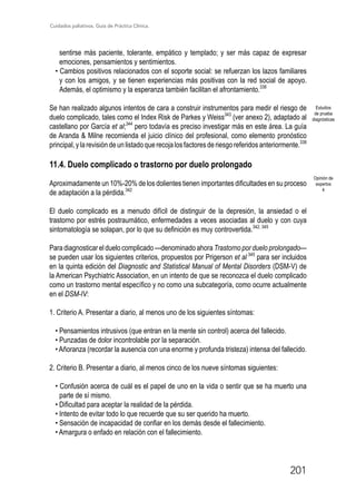 Cuidados paliativos. Guía de Práctica Clínica.
201
sentirse más paciente, tolerante, empático y templado; y ser más capaz de expresar
emociones, pensamientos y sentimientos.
• Cambios positivos relacionados con el soporte social: se refuerzan los lazos familiares
y con los amigos, y se tienen experiencias más positivas con la red social de apoyo.
Además, el optimismo y la esperanza también facilitan el afrontamiento.338
Se han realizado algunos intentos de cara a construir instrumentos para medir el riesgo de
duelo complicado, tales como el Index Risk de Parkes y Weiss343
(ver anexo 2), adaptado al
castellano por García et al;344
pero todavía es preciso investigar más en este área. La guía
de Aranda  Milne recomienda el juicio clínico del profesional, como elemento pronóstico
principal,ylarevisióndeunlistadoquerecojalosfactoresderiesgoreferidosanteriormente.338
11.4. Duelo complicado o trastorno por duelo prolongado
Aproximadamente un 10%-20% de los dolientes tienen importantes dificultades en su proceso
de adaptación a la pérdida.342
El duelo complicado es a menudo difícil de distinguir de la depresión, la ansiedad o el
trastorno por estrés postraumático, enfermedades a veces asociadas al duelo y con cuya
sintomatología se solapan, por lo que su definición es muy controvertida.342, 345
Para diagnosticar el duelo complicado —denominado ahora Trastorno por duelo prolongado—
se pueden usar los siguientes criterios, propuestos por Prigerson et al 345
para ser incluidos
en la quinta edición del Diagnostic and Statistical Manual of Mental Disorders (DSM-V) de
la American Psychiatric Association, en un intento de que se reconozca el duelo complicado
como un trastorno mental específico y no como una subcategoría, como ocurre actualmente
en el DSM-IV:
1. Criterio A. Presentar a diario, al menos uno de los siguientes síntomas:
• Pensamientos intrusivos (que entran en la mente sin control) acerca del fallecido.
• Punzadas de dolor incontrolable por la separación.
• Añoranza (recordar la ausencia con una enorme y profunda tristeza) intensa del fallecido.
2. Criterio B. Presentar a diario, al menos cinco de los nueve síntomas siguientes:
• Confusión acerca de cuál es el papel de uno en la vida o sentir que se ha muerto una
parte de sí mismo.
• Dificultad para aceptar la realidad de la pérdida.
• Intento de evitar todo lo que recuerde que su ser querido ha muerto.
• Sensación de incapacidad de confiar en los demás desde el fallecimiento.
• Amargura o enfado en relación con el fallecimiento.
Estudios
de prueba
diagnósticas
Opinión de
expertos
4
 