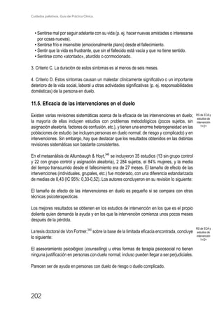 Cuidados paliativos. Guía de Práctica Clínica.
202
• Sentirse mal por seguir adelante con su vida (p. ej. hacer nuevas amistades o interesarse
por cosas nuevas).
• Sentirse frío e insensible (emocionalmente plano) desde el fallecimiento.
• Sentir que la vida es frustrante, que sin el fallecido está vacía y que no tiene sentido.
• Sentirse como «atontado», aturdido o conmocionado.
3. Criterio C. La duración de estos síntomas es al menos de seis meses.
4. Criterio D. Estos síntomas causan un malestar clínicamente significativo o un importante
deterioro de la vida social, laboral u otras actividades significativas (p. ej. responsabilidades
domésticas) de la persona en duelo.
11.5. Eficacia de las intervenciones en el duelo
Existen varias revisiones sistemáticas acerca de la eficacia de las intervenciones en duelo;
la mayoría de ellas incluyen estudios con problemas metodológicos (pocos sujetos, sin
asignación aleatoria, factores de confusión, etc.), y tienen una enorme heterogeneidad en las
poblaciones de estudio (se incluyen personas en duelo normal, de riesgo y complicado) y en
intervenciones. Sin embargo, hay que destacar que los resultados obtenidos en las distintas
revisiones sistemáticas son bastante consistentes.
En el metaanálisis de Allumbaugh  Hoyt,346
se incluyeron 35 estudios (13 sin grupo control
y 22 con grupo control y asignación aleatoria), 2 284 sujetos, el 84% mujeres, y la media
del tiempo transcurrido desde el fallecimiento era de 27 meses. El tamaño de efecto de las
intervenciones (individuales, grupales, etc.) fue moderado, con una diferencia estandarizada
de medias de 0,43 (IC 95%: 0,33-0,52). Los autores concluyeron en su revisión lo siguiente:
El tamaño de efecto de las intervenciones en duelo es pequeño si se compara con otras
técnicas psicoterapeúticas.
Los mejores resultados se obtienen en los estudios de intervención en los que es el propio
doliente quien demanda la ayuda y en los que la intervención comienza unos pocos meses
después de la pérdida.
La tesis doctoral de Von Fortner,340
sobre la base de la limitada eficacia encontrada, concluye
lo siguiente:
El asesoramiento psicológico (counselling) u otras formas de terapia psicosocial no tienen
ninguna justificación en personas con duelo normal; incluso pueden llegar a ser perjudiciales.
Parecen ser de ayuda en personas con duelo de riesgo o duelo complicado.
RS de ECA y
estudios de
intervención
1+/2+
RS de ECA y
estudios de
intervención
1+/2+
 