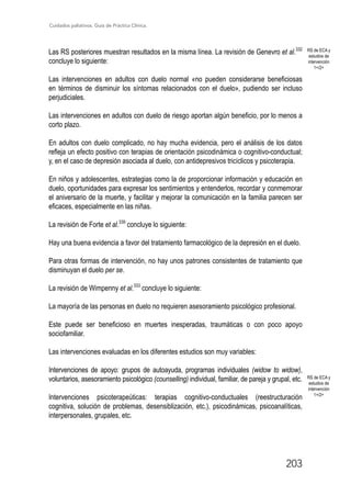 Cuidados paliativos. Guía de Práctica Clínica.
203
Las RS posteriores muestran resultados en la misma línea. La revisión de Genevro et al.332
concluye lo siguiente:
Las intervenciones en adultos con duelo normal «no pueden considerarse beneficiosas
en términos de disminuir los síntomas relacionados con el duelo», pudiendo ser incluso
perjudiciales.
Las intervenciones en adultos con duelo de riesgo aportan algún beneficio, por lo menos a
corto plazo.
En adultos con duelo complicado, no hay mucha evidencia, pero el análisis de los datos
refleja un efecto positivo con terapias de orientación psicodinámica o cognitivo-conductual;
y, en el caso de depresión asociada al duelo, con antidepresivos tricíclicos y psicoterapia.
En niños y adolescentes, estrategias como la de proporcionar información y educación en
duelo, oportunidades para expresar los sentimientos y entenderlos, recordar y conmemorar
el aniversario de la muerte, y facilitar y mejorar la comunicación en la familia parecen ser
eficaces, especialmente en las niñas.
La revisión de Forte et al.339
concluye lo siguiente:
Hay una buena evidencia a favor del tratamiento farmacológico de la depresión en el duelo.
Para otras formas de intervención, no hay unos patrones consistentes de tratamiento que
disminuyan el duelo per se.
La revisión de Wimpenny et al.333
concluye lo siguiente:
La mayoría de las personas en duelo no requieren asesoramiento psicológico profesional.
Este puede ser beneficioso en muertes inesperadas, traumáticas o con poco apoyo
sociofamiliar.
Las intervenciones evaluadas en los diferentes estudios son muy variables:
Intervenciones de apoyo: grupos de autoayuda, programas individuales (widow to widow),
voluntarios, asesoramiento psicológico (counselling) individual, familiar, de pareja y grupal, etc.
Intervenciones psicoterapeúticas: terapias cognitivo-conductuales (reestructuración
cognitiva, solución de problemas, desensiblización, etc.), psicodinámicas, psicoanalíticas,
interpersonales, grupales, etc.
RS de ECA y
estudios de
intervención
1+/2+
RS de ECA y
estudios de
intervención
1+/2+
 