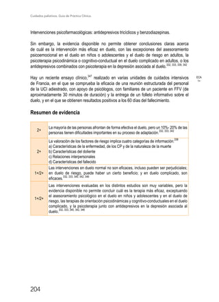 Cuidados paliativos. Guía de Práctica Clínica.
204
Intervenciones psicofarmacológicas: antidepresivos tricíclicos y benzodiazepinas.
Sin embargo, la evidencia disponible no permite obtener conclusiones claras acerca
de cuál es la intervención más eficaz en duelo, con las excepciones del asesoramiento
psicoemocional en el duelo en niños o adolescentes y el duelo de riesgo en adultos, la
psicoterapia psicodinámica o cognitivo-conductual en el duelo complicado en adultos, o los
antidepresivos combinados con psicoterapia en la depresión asociada al duelo.332, 333, 339, 342
Hay un reciente ensayo clínico,347
realizado en varias unidades de cuidados intensivos
de Francia, en el que se comprueba la eficacia de una reunión estructurada del personal
de la UCI adiestrado, con apoyo de psicólogos, con familiares de un paciente en FFV (de
aproximadamente 30 minutos de duración) y la entrega de un folleto informativo sobre el
duelo, y en el que se obtienen resultados positivos a los 60 días del fallecimiento.
Resumen de evidencia
2+
La mayoría de las personas afrontan de forma efectiva el duelo, pero un 10%- 20% de las
personas tienen dificultades importantes en su proceso de adaptación.
332, 333, 342
2+
La valoración de los factores de riesgo implica cuatro categorías de información:
338
a) Características de la enfermedad, de los CP y de la naturaleza de la muerte
b) Características del doliente
c) Relaciones interpersonales
d) Características del fallecido
1+/2+
Las intervenciones en duelo normal no son eficaces, incluso pueden ser perjudiciales;
en duelo de riesgo, puede haber un cierto beneficio; y en duelo complicado, son
eficaces.
332, 333, 340, 342, 346
1+/2+
Las intervenciones evaluadas en los distintos estudios son muy variables, pero la
evidencia disponible no permite concluir cuál es la terapia más eficaz, exceptuando
el asesoramiento psicológico en el duelo en niños y adolescentes y en el duelo de
riesgo, las terapias de orientación psicodinámicas y cognitivo-conductuales en el duelo
complicado, y la psicoterapia junto con antidepresivos en la depresión asociada al
duelo.
332, 333, 340, 342, 346
ECA
1+
 