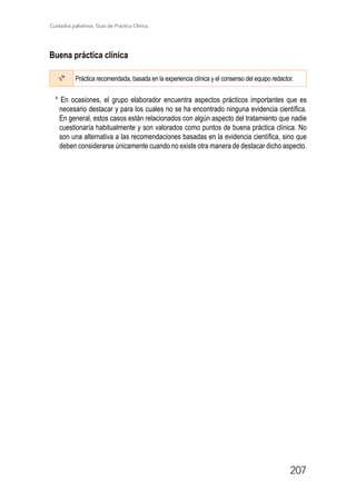 Cuidados paliativos. Guía de Práctica Clínica.
207
Buena práctica clínica
√* Práctica recomendada, basada en la experiencia clínica y el consenso del equipo redactor.

* En ocasiones, el grupo elaborador encuentra aspectos prácticos importantes que es
necesario destacar y para los cuales no se ha encontrado ninguna evidencia científica.
En general, estos casos están relacionados con algún aspecto del tratamiento que nadie
cuestionaría habitualmente y son valorados como puntos de buena práctica clínica. No
son una alternativa a las recomendaciones basadas en la evidencia científica, sino que
deben considerarse únicamente cuando no existe otra manera de destacar dicho aspecto.
 