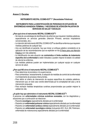 Cuidados paliativos. Guía de Práctica Clínica.
208
Anexo 2. Escalas
INSTRUMENTO NECPAL CCOMS-ICO©
*/** (Necesidades Paliativas)
INSTRUMENTO PARA LA IDENTIFICACIÓN DE PERSONAS EN SITUACIÓN DE
ENFERMEDAD AVANZADA-TERMINAL Y NECESIDAD DE ATENCIÓN PALIATIVA EN
SERVICIOS DE SALUD Y SOCIALES
¿Para qué sirve el instrumento NECPAL CCOMS-ICO©
?
-	Se trata de una estrategia de identificación de enfermos que requieren medidas paliativas,
especialmente en servicios generales (Atención Primaria, servicios hospitalarios
convencionales, etc.).
-	La intención del instrumento NECPALCCOMS-ICO©
es identificar enfermos que requieren
medidas paliativas de cualquier tipo.
-	Una vez identificado el paciente, hay que iniciar un enfoque paliativo consistente en la
aplicación de las recomendaciones que se explicitan en los 6 Pasos para una Atención
Paliativa (ver más adelante).
-	La identificación de esta situación no contraindica ni limita medidas de tratamiento
específico de la enfermedad si están indicadas o pueden mejorar el estado o la calidad
de vida de los enfermos.
-	Las medidas paliativas pueden ser implementadas por cualquier equipo en cualquier
servicio de salud.
¿Para qué NO sirve el instrumento NECPAL CCOMS-ICO©
?
-	Para determinar el pronóstico ni la supervivencia.
-	Para contraindicar, necesariamente, la adopción de medidas de control de la enfermedad
ni el tratamiento de procesos intercurrentes.
-	Para definir el criterio de intervención de equipos específicos de cuidados paliativos,
intervención que, en todo caso vendrá determinada por la complejidad del caso y de la
intervención propuesta.
-	Para rechazar medidas terapéuticas curativas proporcionadas que puedan mejorar la
calidad de vida.
¿A quién hay que administrar el instrumento NECPAL CCOMS-ICO©
?
A personas con enfermedades crónicas evolutivas avanzadas, con los diagnósticos y
situaciones que a continuación se relacionan:
-	Paciente oncológico especialmente afectado por la enfermedad
-	Paciente con enfermedad pulmonar crónica especialmente afectado por la enfermedad
-	Paciente con enfermedad cardíaca crónica especialmente afectado por la enfermedad
-	Paciente con enfermedad neurológica crónica (incluyendo AVC, ELA, EM, Parkinson,
enfermedad de motoneurona) especialmente afectado por la enfermedad
 