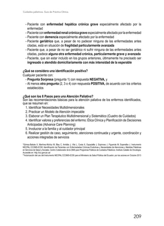 Cuidados paliativos. Guía de Práctica Clínica.
209
-	Paciente con enfermedad hepática crónica grave especialmente afectado por la
enfermedad
-	Pacienteconenfermedadrenalcrónicagraveespecialmenteafectadoporlaenfermedad
-	Paciente con demencia especialmente afectado por la enfermedad
-	Paciente geriátrico que, a pesar de no padecer ninguna de las enfermedades antes
citadas, está en situación de fragilidad particularmente avanzada
-	Paciente que, a pesar de no ser geriátrico ni sufrir ninguna de las enfermedades antes
citadas, padece alguna otra enfermedad crónica, particularmente grave y avanzada
-	Paciente, que sin estar incluido en los grupos anteriores, últimamente ha precisado ser
ingresado o atendido domiciliariamente con más intensidad de la esperable
¿Qué se considera una identificación positiva?
Cualquier paciente con:
-	Pregunta Sorpresa (pregunta 1) con respuesta NEGATIVA, y
-	Al menos otra pregunta (2, 3 o 4) con respuesta POSITIVA, de acuerdo con los criterios
establecidos
¿Qué son los 6 Pasos para una Atención Paliativa?
Son las recomendaciones básicas para la atención paliativa de los enfermos identificados,
que se resumen en:
1. Identificar Necesidades Multidimensionales
2. Practicar un Modelo de Atención impecable
3. Elaborar un Plan Terapéutico Multidimensional y Sistemático (Cuadro de Cuidados)
4. Identificar valores y preferencias del enfermo: Ética Clínica y Planificación de Decisiones
Anticipadas (Advance Care Planning)
5. Involucrar a la familia y al cuidador principal
6. Realizar gestión de caso, seguimiento, atenciones continuada y urgente, coordinación y
acciones integradas de servicios
*Gómez-Batiste X, Martínez-Muñoz M, Blay C, Amblàs J, Vila L, Costa X, Espaulella J, Espinosa J, Figuerola M, Esperalba J. Instrumento
NECPAL CCOMS-ICO©: Identificación de Pacientes con Enfermedades Crónicas Evolutivas y Necesidades de Atenciones y Medidas Paliativas
en Servicios de Salud y Sociales. Centro Colaborador de la OMS para Programas Públicos de Cuidados Paliativos. Instituto Catalán de Oncología.
Accesible en: http.//ico.gencat.cat
**Autorización del uso del Instrumento NECPAL CCOMS-ICO© para el Ministerio de Salud Pública del Ecuador, por los autores en Octubre 2013
 