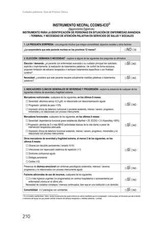 Cuidados paliativos. Guía de Práctica Clínica.
210
INSTRUMENTO NECPAL CCOMS-ICO©
(Necesidades Paliativas)
INSTRUMENTO PARA LA IDENTIFICACIÓN DE PERSONAS EN SITUACIÓN DE ENFERMEDAD AVANZADA
- TERMINAL Y NECESIDAD DE ATENCIÓN PALIATIVA EN SERVICIOS DE SALUD Y SOCIALES
1. LA PREGUNTA SORPRESA - una pregunta intuitiva que integra comorbilidad, aspectos sociales y otros factores
¿Le sorprendería que este paciente muriese en los proximos 12 meses? □NO □SÍ
2. ELECCIÓN / DEMANDA O NECESIDAD
1
- explore si alguna de las siguientes dos preguntas es afirmativa
Elección / demanda: ¿el paciente con enfermedad avanzada o su cuidador principal han solicitado,
explícita o implícitamente, la realización de tratamientos paliativos / de confort de forma exclusiva,
proponen limitación del esfuerzo terapéutico o rechazan tratamientos específicos o con finalidad
curativa?
□SÍ □NO
Necesidad: ¿considera que este paciente requiere actualmente medidas paliativas o tratamientos
paliativos?
□SÍ □NO
3. INDICADORES CLÍNICOS GENERALES DE SEVERIDAD Y PROGRESIÓN - explore la presencia de cualquier de los
siguientes criterios de severidad y fragilidad extrema
Marcadores nutricionales, cualquiera de los siguientes, en los últimos 6 meses:
□ Severidad: albúmina sérica 2,5 g/dl, no relacionada con descompensación aguda
□ Progresión: pérdida de peso 10%
□ Impresión clínica de deterioro nutricional o ponderal sostenido, intenso / severo, progresivo,
irreversible y no relacionado con proceso intercurrente
□SÍ □NO
Marcadores funcionales, cualquiera de los siguientes, en los últimos 6 meses:
□ Severidad: dependencia funcional grave establecida (Barthel  25, ECOG  2 ó Kasnofsky 50%)
□Progresión: pérdida de 2 o más ABVD (actividades básicas de la vida diaria) a pesar de
intervención terapéutica adecuada
□ Impresión clínica de deterioro funcional sostenido, intenso / severo, progresivo, irreversible y no
relacionado con proceso intercurrente
□SÍ □NO
Otros marcadores de severidad y fragilidad extrema, al menos 2 de los siguientes, en los
ultimos 6 meses:
□ Úlceras por decúbito persistentes ( estadío III-IV)
□ Infecciones con repercusión sistémica de repetición (1)
□ Síndrome confusional agudo
□ Disfagia persistente
□ Caídas (2)
□SÍ □NO
Presencia de distress emocional con síntomas psicológicos sostenidos, intensos / severos,
progresivos y no relacionados con proceso intercurrente agudo
□SÍ □NO
Factores adicionales de uso de recursos, cualquiera de los siguientes:
□ 2 o más ingresos urgentes (no programados) en centros hospitalarios o sociosanitarios por
enfermedad crónica en el último año
Necesidad de cuidados complejos / intensos continuados, bien sea en una institución o en domicilio
□SÍ □NO
Comorbilidad: ≥ 2 patologías con comitantes □SÍ □NO
___________________________
1 En el contexto mediterráneo / latino, donde la autonomía del propio enfermo es menos manifesta que en el anglosajón / norte-europeo, es frecuente que sea la familia
o miembros del equipo los que pueden solicitar limitación del esfuerzo terapéutico o medidas paliativas, o ambas.
 