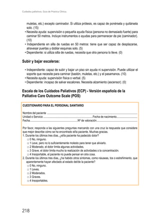 Cuidados paliativos. Guía de Práctica Clínica.
218
muletas, etc.) excepto caminador. Si utiliza prótesis, es capaz de ponérsela y quitársela
solo. (15)
• Necesita ayuda: supervisión o pequeña ayuda física (persona no demasiado fuerte) para
caminar 50 metros. Incluye instrumentos o ayudas para permanecer de pie (caminador).
(10)
• Independiente en silla de ruedas en 50 metros: tiene que ser capaz de desplazarse,
atravesar puertas y doblar esquinas solo. (5)
• Dependiente: si utiliza silla de ruedas, necesita que otra persona lo lleve. (0)
Subir y bajar escaleras:
• Independiente: capaz de subir y bajar un piso sin ayuda ni supervisión. Puede utilizar el
soporte que necesite para caminar (bastón, muletas, etc.) y el pasamanos. (10)
• Necesita ayuda: supervisión física o verbal. (5)
• Dependiente: incapaz de salvar escalones. Necesita alzamiento (ascensor). (0)
Escala de los Cuidados Paliativos (ECP) - Versión española de la
Palliative Care Outcome Scale (POS)
CUESTIONARIO PARA EL PERSONAL SANITARIO
Nombre del paciente ..............................................................................................................................
Unidad o Servicio .....................................................................Fecha de nacimiento.............................
Fecha...................................................................Nº de valoración.........................................................
Por favor, responda a las siguientes preguntas marcando con una cruz la respuesta que considere
que mejor describe cómo se ha encontrado el/la paciente. Muchas gracias.
1. Durante los últimos tres días, ¿el/la paciente ha padecido dolor?
□ 0 No, ninguno.
□ 1 Leve, pero no lo suficientemente molesto para tener que aliviarlo.
□ 2 Moderado, el dolor limita algunas actividades.
□ 3 Grave, el dolor limita mucho la realización de actividades o la concentración.
□ 4 Insoportable, el paciente no puede pensar en otra cosa.
2. Durante los últimos tres días, ¿ha habido otros síntomas, como náuseas, tos o estreñimiento, que
aparentemente hayan afectado al estado del/de la paciente?
□ 0 No, ninguno.
□ 1 Leves.
□ 2 Moderados.
□ 3 Graves.
□ 4 Insoportables.
 
