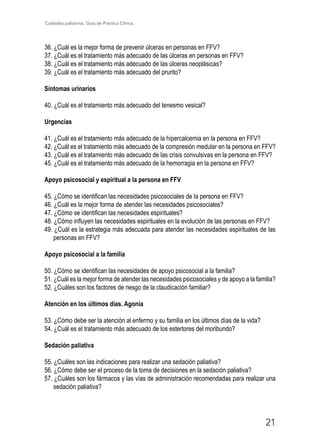 Cuidados paliativos. Guía de Práctica Clínica.
21
36. ¿Cuál es la mejor forma de prevenir úlceras en personas en FFV?
37. ¿Cuál es el tratamiento más adecuado de las úlceras en personas en FFV?
38. ¿Cuál es el tratamiento más adecuado de las úlceras neoplásicas?
39. ¿Cuál es el tratamiento más adecuado del prurito?
Síntomas urinarios
40. ¿Cuál es el tratamiento más adecuado del tenesmo vesical?
Urgencias
41. ¿Cuál es el tratamiento más adecuado de la hipercalcemia en la persona en FFV?
42. ¿Cuál es el tratamiento más adecuado de la compresión medular en la persona en FFV?
43. ¿Cuál es el tratamiento más adecuado de las crisis convulsivas en la persona en FFV?
45. ¿Cuál es el tratamiento más adecuado de la hemorragia en la persona en FFV?
Apoyo psicosocial y espiritual a la persona en FFV
45. ¿Cómo se identifican las necesidades psicosociales de la persona en FFV?
46. ¿Cuál es la mejor forma de atender las necesidades psicosociales?
47. ¿Cómo se identifican las necesidades espirituales?
48. ¿Cómo influyen las necesidades espirituales en la evolución de las personas en FFV?
49. ¿Cuál es la estrategia más adecuada para atender las necesidades espirituales de las
personas en FFV?
Apoyo psicosocial a la familia
50. ¿Cómo se identifican las necesidades de apoyo psicosocial a la familia?
51. ¿Cuál es la mejor forma de atender las necesidades psicosociales y de apoyo a la familia?
52. ¿Cuáles son los factores de riesgo de la claudicación familiar?
Atención en los últimos días. Agonía
53. ¿Cómo debe ser la atención al enfermo y su familia en los últimos días de la vida?
54. ¿Cuál es el tratamiento más adecuado de los estertores del moribundo?
Sedación paliativa
55. ¿Cuáles son las indicaciones para realizar una sedación paliativa?
56. ¿Cómo debe ser el proceso de la toma de decisiones en la sedación paliativa?
57. ¿Cuáles son los fármacos y las vías de administración recomendadas para realizar una
sedación paliativa?
 