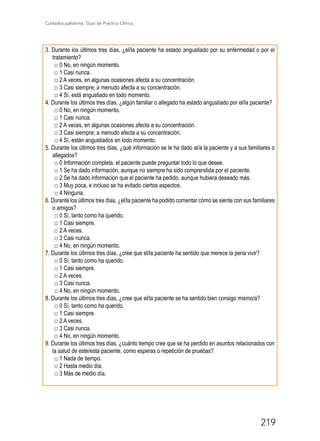 Cuidados paliativos. Guía de Práctica Clínica.
219
3. Durante los últimos tres días, ¿el/la paciente ha estado angustiado por su enfermedad o por el
tratamiento?
□ 0 No, en ningún momento.
□ 1 Casi nunca.
□ 2 A veces, en algunas ocasiones afecta a su concentración.
□ 3 Casi siempre; a menudo afecta a su concentración.
□ 4 Sí, está angustiado en todo momento.
4. Durante los últimos tres días, ¿algún familiar o allegado ha estado angustiado por el/la paciente?
□ 0 No, en ningún momento.
□ 1 Casi nunca.
□ 2 A veces, en algunas ocasiones afecta a su concentración.
□ 3 Casi siempre; a menudo afecta a su concentración.
□ 4 Sí, están angustiados en todo momento.
5. Durante los últimos tres días, ¿qué información se le ha dado al/a la paciente y a sus familiares o
allegados?
□ 0 Información completa, el paciente puede preguntar todo lo que desee.
□ 1 Se ha dado información, aunque no siempre ha sido comprendida por el paciente.
□ 2 Se ha dado información que el paciente ha pedido, aunque hubiera deseado más.
□ 3 Muy poca, e incluso se ha evitado ciertos aspectos.
□ 4 Ninguna.
6. Durante los últimos tres días, ¿el/la paciente ha podido comentar cómo se siente con sus familiares
o amigos?
□ 0 Sí, tanto como ha querido.
□ 1 Casi siempre.
□ 2 A veces.
□ 3 Casi nunca.
□ 4 No, en ningún momento.
7. Durante los últimos tres días, ¿cree que el/la paciente ha sentido que merece la pena vivir?
□ 0 Sí, tanto como ha querido.
□ 1 Casi siempre.
□ 2 A veces.
□ 3 Casi nunca.
□ 4 No, en ningún momento.
8. Durante los últimos tres días, ¿cree que el/la paciente se ha sentido bien consigo mismo/a?
□ 0 Sí, tanto como ha querido.
□ 1 Casi siempre.
□ 2 A veces.
□ 3 Casi nunca.
□ 4 No, en ningún momento.
9. Durante los últimos tres días, ¿cuánto tiempo cree que se ha perdido en asuntos relacionados con
la salud de este/esta paciente, como esperas o repetición de pruebas?
□ 1 Nada de tiempo.
□ 2 Hasta medio día.
□ 3 Más de medio día.
 